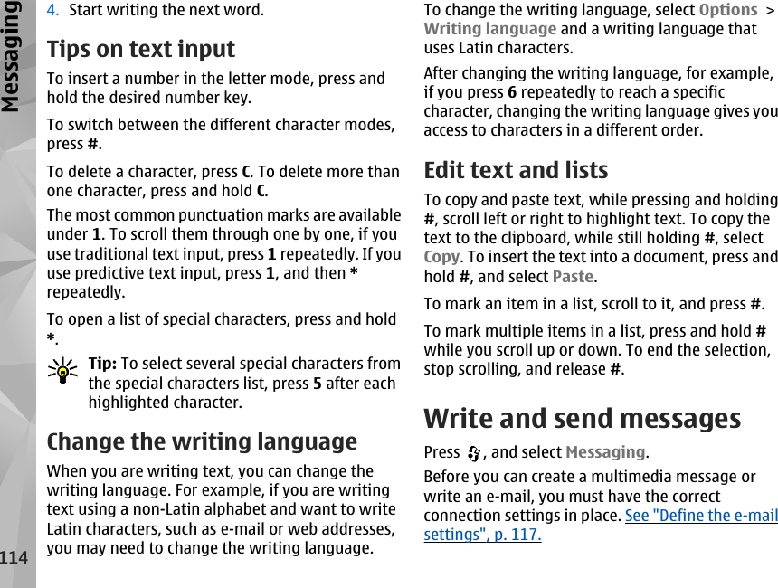 4. Start writing the next word.Tips on text inputTo insert a number in the letter mode, press andhold the desired number key.To switch between the different character modes,press #.To delete a character, press C. To delete more thanone character, press and hold C.The most common punctuation marks are availableunder 1. To scroll them through one by one, if youuse traditional text input, press 1 repeatedly. If youuse predictive text input, press 1, and then *repeatedly.To open a list of special characters, press and hold*.Tip: To select several special characters fromthe special characters list, press 5 after eachhighlighted character.Change the writing languageWhen you are writing text, you can change thewriting language. For example, if you are writingtext using a non-Latin alphabet and want to writeLatin characters, such as e-mail or web addresses,you may need to change the writing language.To change the writing language, select Options &gt;Writing language and a writing language thatuses Latin characters.After changing the writing language, for example,if you press 6 repeatedly to reach a specificcharacter, changing the writing language gives youaccess to characters in a different order.Edit text and listsTo copy and paste text, while pressing and holding#, scroll left or right to highlight text. To copy thetext to the clipboard, while still holding #, selectCopy. To insert the text into a document, press andhold #, and select Paste.To mark an item in a list, scroll to it, and press #.To mark multiple items in a list, press and hold #while you scroll up or down. To end the selection,stop scrolling, and release #.Write and send messagesPress  , and select Messaging.Before you can create a multimedia message orwrite an e-mail, you must have the correctconnection settings in place. See &quot;Define the e-mailsettings&quot;, p. 117.114Messaging