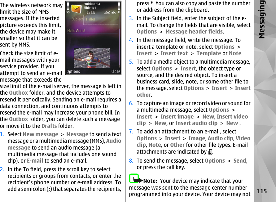 The wireless network maylimit the size of MMSmessages. If the insertedpicture exceeds this limit,the device may make itsmaller so that it can besent by MMS.Check the size limit of e-mail messages with yourservice provider. If youattempt to send an e-mailmessage that exceeds thesize limit of the e-mail server, the message is left inthe Outbox folder, and the device attempts toresend it periodically. Sending an e-mail requires adata connection, and continuous attempts toresend the e-mail may increase your phone bill. Inthe Outbox folder, you can delete such a messageor move it to the Drafts folder.1. Select New message &gt; Message to send a textmessage or a multimedia message (MMS), Audiomessage to send an audio message (amultimedia message that includes one soundclip), or E-mail to send an e-mail.2. In the To field, press the scroll key to selectrecipients or groups from contacts, or enter therecipient’s phone number or e-mail address. Toadd a semicolon (;) that separates the recipients,press *. You can also copy and paste the numberor address from the clipboard.3. In the Subject field, enter the subject of the e-mail. To change the fields that are visible, selectOptions &gt; Message header fields.4. In the message field, write the message. Toinsert a template or note, select Options &gt;Insert &gt; Insert text &gt; Template or Note.5. To add a media object to a multimedia message,select Options &gt; Insert, the object type orsource, and the desired object. To insert abusiness card, slide, note, or some other file tothe message, select Options &gt; Insert &gt; Insertother.6. To capture an image or record video or sound fora multimedia message, select Options &gt;Insert &gt; Insert image &gt; New, Insert videoclip &gt; New, or Insert audio clip &gt; New .7. To add an attachment to an e-mail, selectOptions &gt; Insert &gt; Image, Audio clip, Videoclip, Note, or Other for other file types. E-mailattachments are indicated by  .8. To send the message, select Options &gt; Send,or press the call key.Note:  Your device may indicate that yourmessage was sent to the message center numberprogrammed into your device. Your device may not115Messaging