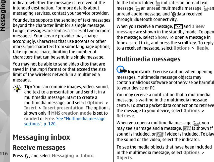 indicate whether the message is received at theintended destination. For more details aboutmessaging services, contact your service provider.Your device supports the sending of text messagesbeyond the character limit for a single message.Longer messages are sent as a series of two or moremessages. Your service provider may chargeaccordingly. Characters that use accents or othermarks, and characters from some language options,take up more space, limiting the number ofcharacters that can be sent in a single message.You may not be able to send video clips that aresaved in the .mp4 format or that exceed the sizelimit of the wireless network in a multimediamessage.Tip: You can combine images, video, sound,and text to a presentation and send it in amultimedia message. Start to create amultimedia message, and select Options &gt;Insert &gt; Insert presentation. The option isshown only if MMS creation mode is set toGuided or Free. See &quot;Multimedia messagesettings&quot;, p. 120.Messaging inboxReceive messagesPress  , and select Messaging &gt; Inbox.In the Inbox folder,   indicates an unread textmessage,   an unread multimedia message,   anunread audio message, and   data receivedthrough Bluetooth connectivity.When you receive a message,   and 1 newmessage are shown in the standby mode. To openthe message, select Show. To open a message inInbox, scroll to it, and press the scroll key. To replyto a received message, select Options &gt; Reply.Multimedia messagesImportant:  Exercise caution when openingmessages. Multimedia message objects maycontain malicious software or otherwise be harmfulto your device or PC.You may receive a notification that a multimediamessage is waiting in the multimedia messagecentre. To start a packet data connection to retrievethe message to your device, select Options &gt;Retrieve.When you open a multimedia message ( ), youmay see an image and a message.   is shown ifsound is included, or   if video is included. To playthe sound or the video, select the indicator.To see the media objects that have been includedin the multimedia message, select Options &gt;Objects.116Messaging