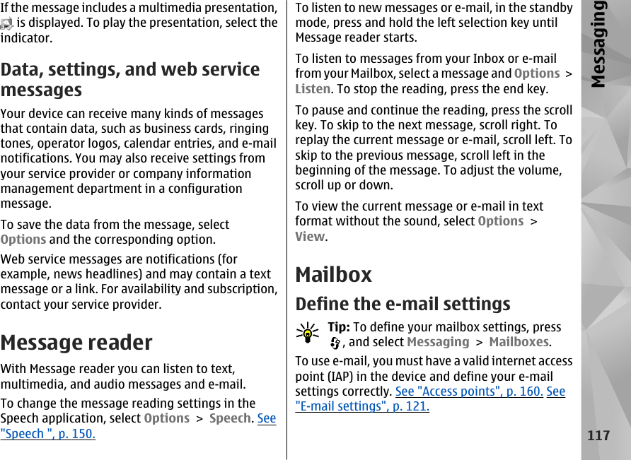 If the message includes a multimedia presentation, is displayed. To play the presentation, select theindicator.Data, settings, and web servicemessagesYour device can receive many kinds of messagesthat contain data, such as business cards, ringingtones, operator logos, calendar entries, and e-mailnotifications. You may also receive settings fromyour service provider or company informationmanagement department in a configurationmessage.To save the data from the message, selectOptions and the corresponding option.Web service messages are notifications (forexample, news headlines) and may contain a textmessage or a link. For availability and subscription,contact your service provider.Message readerWith Message reader you can listen to text,multimedia, and audio messages and e-mail.To change the message reading settings in theSpeech application, select Options &gt; Speech. See&quot;Speech &quot;, p. 150.To listen to new messages or e-mail, in the standbymode, press and hold the left selection key untilMessage reader starts.To listen to messages from your Inbox or e-mailfrom your Mailbox, select a message and Options &gt;Listen. To stop the reading, press the end key.To pause and continue the reading, press the scrollkey. To skip to the next message, scroll right. Toreplay the current message or e-mail, scroll left. Toskip to the previous message, scroll left in thebeginning of the message. To adjust the volume,scroll up or down.To view the current message or e-mail in textformat without the sound, select Options &gt;View.MailboxDefine the e-mail settingsTip: To define your mailbox settings, press, and select Messaging &gt; Mailboxes.To use e-mail, you must have a valid internet accesspoint (IAP) in the device and define your e-mailsettings correctly. See &quot;Access points&quot;, p. 160. See&quot;E-mail settings&quot;, p. 121.117Messaging