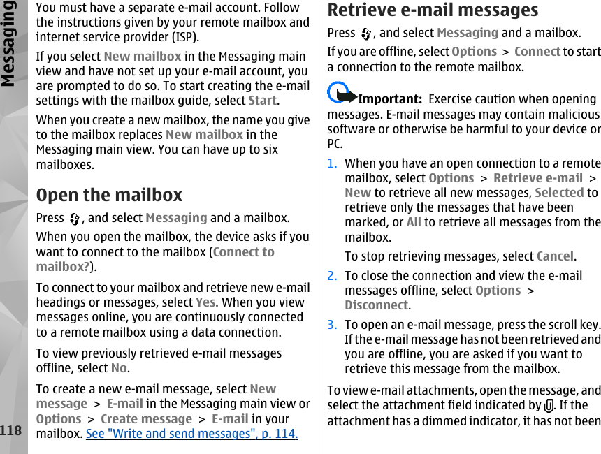 You must have a separate e-mail account. Followthe instructions given by your remote mailbox andinternet service provider (ISP).If you select New mailbox in the Messaging mainview and have not set up your e-mail account, youare prompted to do so. To start creating the e-mailsettings with the mailbox guide, select Start.When you create a new mailbox, the name you giveto the mailbox replaces New mailbox in theMessaging main view. You can have up to sixmailboxes.Open the mailboxPress  , and select Messaging and a mailbox.When you open the mailbox, the device asks if youwant to connect to the mailbox (Connect tomailbox?).To connect to your mailbox and retrieve new e-mailheadings or messages, select Yes. When you viewmessages online, you are continuously connectedto a remote mailbox using a data connection.To view previously retrieved e-mail messagesoffline, select No.To create a new e-mail message, select Newmessage &gt; E-mail in the Messaging main view orOptions &gt; Create message &gt; E-mail in yourmailbox. See &quot;Write and send messages&quot;, p. 114.Retrieve e-mail messagesPress  , and select Messaging and a mailbox.If you are offline, select Options &gt; Connect to starta connection to the remote mailbox.Important:  Exercise caution when openingmessages. E-mail messages may contain malicioussoftware or otherwise be harmful to your device orPC.1. When you have an open connection to a remotemailbox, select Options &gt; Retrieve e-mail &gt;New to retrieve all new messages, Selected toretrieve only the messages that have beenmarked, or All to retrieve all messages from themailbox.To stop retrieving messages, select Cancel.2. To close the connection and view the e-mailmessages offline, select Options &gt;Disconnect.3. To open an e-mail message, press the scroll key.If the e-mail message has not been retrieved andyou are offline, you are asked if you want toretrieve this message from the mailbox.To view e-mail attachments, open the message, andselect the attachment field indicated by  . If theattachment has a dimmed indicator, it has not been118Messaging