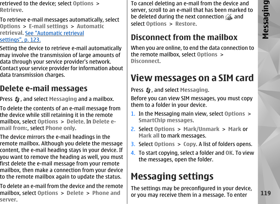 retrieved to the device; select Options &gt;Retrieve.To retrieve e-mail messages automatically, selectOptions &gt; E-mail settings &gt; Automaticretrieval. See &quot;Automatic retrievalsettings&quot;, p. 123.Setting the device to retrieve e-mail automaticallymay involve the transmission of large amounts ofdata through your service provider&apos;s network.Contact your service provider for information aboutdata transmission charges.Delete e-mail messagesPress  , and select Messaging and a mailbox.To delete the contents of an e-mail message fromthe device while still retaining it in the remotemailbox, select Options &gt; Delete. In Delete e-mail from:, select Phone only.The device mirrors the e-mail headings in theremote mailbox. Although you delete the messagecontent, the e-mail heading stays in your device. Ifyou want to remove the heading as well, you mustfirst delete the e-mail message from your remotemailbox, then make a connection from your deviceto the remote mailbox again to update the status.To delete an e-mail from the device and the remotemailbox, select Options &gt; Delete &gt; Phone andserver.To cancel deleting an e-mail from the device andserver, scroll to an e-mail that has been marked tobe deleted during the next connection  , andselect Options &gt; Restore.Disconnect from the mailboxWhen you are online, to end the data connection tothe remote mailbox, select Options &gt;Disconnect.View messages on a SIM cardPress  , and select Messaging.Before you can view SIM messages, you must copythem to a folder in your device.1. In the Messaging main view, select Options &gt;SmartChip messages.2. Select Options &gt; Mark/Unmark &gt; Mark orMark all to mark messages.3. Select Options &gt; Copy. A list of folders opens.4. To start copying, select a folder and OK. To viewthe messages, open the folder.Messaging settingsThe settings may be preconfigured in your device,or you may receive them in a message. To enter119Messaging