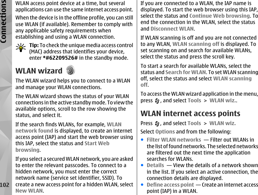 WLAN access point device at a time, but severalapplications can use the same internet access point.When the device is in the offline profile, you can stilluse WLAN (if available). Remember to comply withany applicable safety requirements whenestablishing and using a WLAN connection.Tip: To check the unique media access control(MAC) address that identifies your device,enter *#62209526# in the standby mode.WLAN wizardThe WLAN wizard helps you to connect to a WLANand manage your WLAN connections.The WLAN wizard shows the status of your WLANconnections in the active standby mode. To view theavailable options, scroll to the row showing thestatus, and select it.If the search finds WLANs, for example, WLANnetwork found is displayed, to create an internetaccess point (IAP) and start the web browser usingthis IAP, select the status and Start Webbrowsing.If you select a secured WLAN network, you are askedto enter the relevant passcodes. To connect to ahidden network, you must enter the correctnetwork name (service set identifier, SSID). Tocreate a new access point for a hidden WLAN, selectNew WLAN.If you are connected to a WLAN, the IAP name isdisplayed. To start the web browser using this IAP,select the status and Continue Web browsing. Toend the connection in the WLAN, select the statusand Disconnect WLAN.If WLAN scanning is off and you are not connectedto any WLAN, WLAN scanning off is displayed. Toset scanning on and search for available WLANs,select the status and press the scroll key.To start a search for available WLANs, select thestatus and Search for WLAN. To set WLAN scanningoff, select the status and select WLAN scanningoff.To access the WLAN wizard application in the menu,press  , and select Tools &gt; WLAN wiz..WLAN internet access pointsPress  , and select Tools &gt; WLAN wiz.Select Options and from the following:●Filter WLAN networks  — Filter out WLANs inthe list of found networks. The selected networksare filtered out the next time the applicationsearches for WLANs.●Details  — View the details of a network shownin the list. If you select an active connection, theconnection details are displayed.●Define access point  — Create an internet accesspoint (IAP) in a WLAN.102Connections