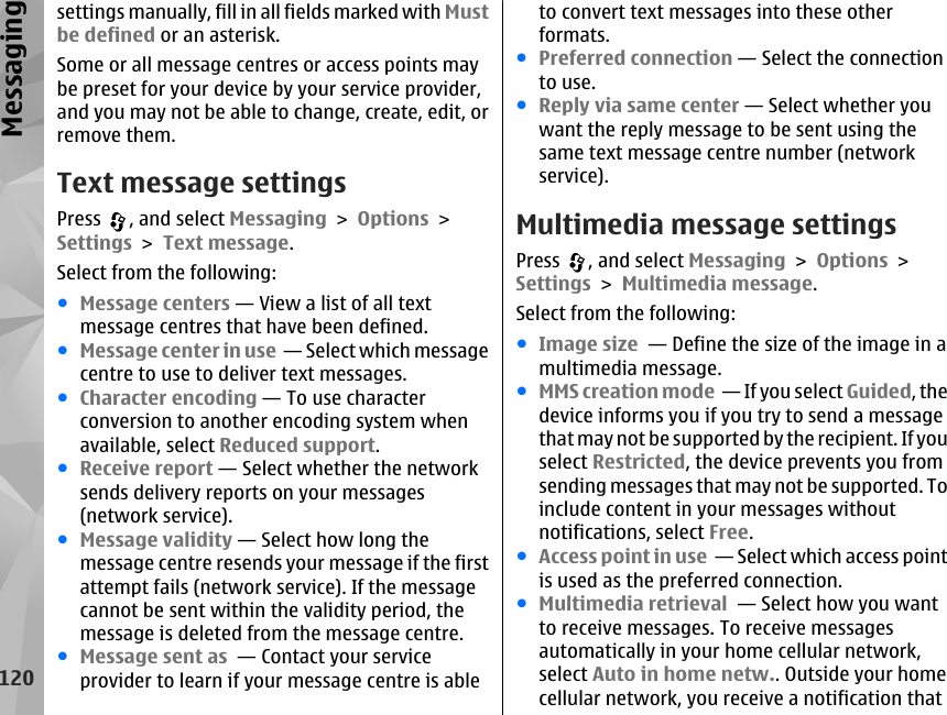 settings manually, fill in all fields marked with Mustbe defined or an asterisk.Some or all message centres or access points maybe preset for your device by your service provider,and you may not be able to change, create, edit, orremove them.Text message settingsPress  , and select Messaging &gt; Options &gt;Settings &gt; Text message.Select from the following:●Message centers — View a list of all textmessage centres that have been defined.●Message center in use  — Select which messagecentre to use to deliver text messages.●Character encoding — To use characterconversion to another encoding system whenavailable, select Reduced support.●Receive report — Select whether the networksends delivery reports on your messages(network service).●Message validity — Select how long themessage centre resends your message if the firstattempt fails (network service). If the messagecannot be sent within the validity period, themessage is deleted from the message centre.●Message sent as  — Contact your serviceprovider to learn if your message centre is ableto convert text messages into these otherformats.●Preferred connection — Select the connectionto use.●Reply via same center — Select whether youwant the reply message to be sent using thesame text message centre number (networkservice).Multimedia message settingsPress  , and select Messaging &gt; Options &gt;Settings &gt; Multimedia message.Select from the following:●Image size  — Define the size of the image in amultimedia message.●MMS creation mode  — If you select Guided, thedevice informs you if you try to send a messagethat may not be supported by the recipient. If youselect Restricted, the device prevents you fromsending messages that may not be supported. Toinclude content in your messages withoutnotifications, select Free.●Access point in use  — Select which access pointis used as the preferred connection.●Multimedia retrieval  — Select how you wantto receive messages. To receive messagesautomatically in your home cellular network,select Auto in home netw.. Outside your homecellular network, you receive a notification that120Messaging