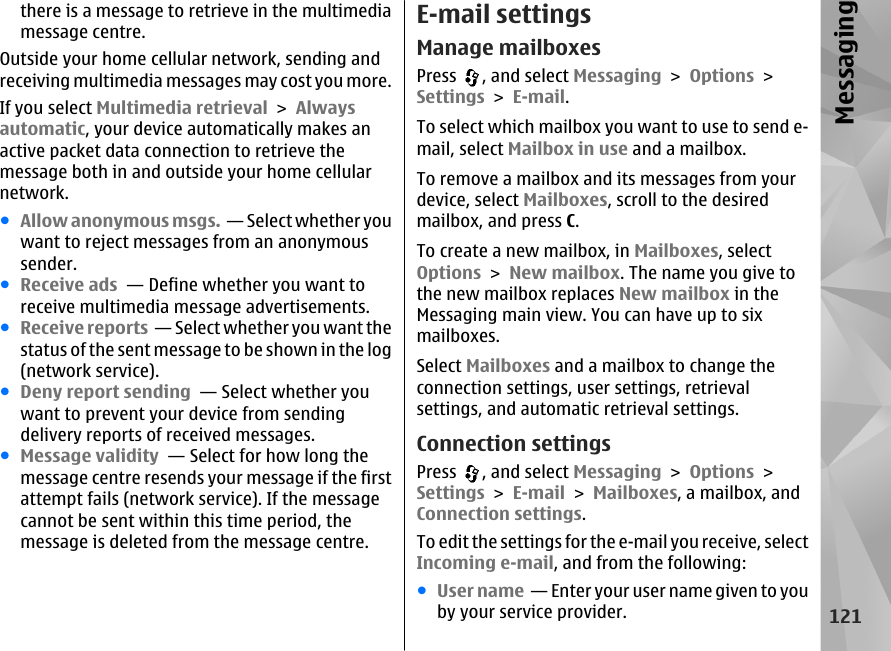 there is a message to retrieve in the multimediamessage centre.Outside your home cellular network, sending andreceiving multimedia messages may cost you more.If you select Multimedia retrieval &gt; Alwaysautomatic, your device automatically makes anactive packet data connection to retrieve themessage both in and outside your home cellularnetwork.●Allow anonymous msgs.  — Select whether youwant to reject messages from an anonymoussender.●Receive ads  — Define whether you want toreceive multimedia message advertisements.●Receive reports  — Select whether you want thestatus of the sent message to be shown in the log(network service).●Deny report sending  — Select whether youwant to prevent your device from sendingdelivery reports of received messages.●Message validity  — Select for how long themessage centre resends your message if the firstattempt fails (network service). If the messagecannot be sent within this time period, themessage is deleted from the message centre.E-mail settingsManage mailboxesPress  , and select Messaging &gt; Options &gt;Settings &gt; E-mail.To select which mailbox you want to use to send e-mail, select Mailbox in use and a mailbox.To remove a mailbox and its messages from yourdevice, select Mailboxes, scroll to the desiredmailbox, and press C.To create a new mailbox, in Mailboxes, selectOptions &gt; New mailbox. The name you give tothe new mailbox replaces New mailbox in theMessaging main view. You can have up to sixmailboxes.Select Mailboxes and a mailbox to change theconnection settings, user settings, retrievalsettings, and automatic retrieval settings.Connection settingsPress  , and select Messaging &gt; Options &gt;Settings &gt; E-mail &gt; Mailboxes, a mailbox, andConnection settings.To edit the settings for the e-mail you receive, selectIncoming e-mail, and from the following:●User name  — Enter your user name given to youby your service provider.121Messaging