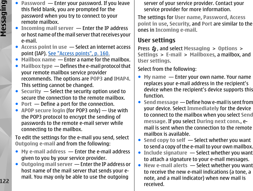 ●Password  — Enter your password. If you leavethis field blank, you are prompted for thepassword when you try to connect to yourremote mailbox.●Incoming mail server  — Enter the IP addressor host name of the mail server that receives youre-mail.●Access point in use  — Select an internet accesspoint (IAP). See &quot;Access points&quot;, p. 160.●Mailbox name  — Enter a name for the mailbox.●Mailbox type  — Defines the e-mail protocol thatyour remote mailbox service providerrecommends. The options are POP3 and IMAP4.This setting cannot be changed.●Security  — Select the security option used tosecure the connection to the remote mailbox.●Port  — Define a port for the connection.●APOP secure login (for POP3 only) — Use withthe POP3 protocol to encrypt the sending ofpasswords to the remote e-mail server whileconnecting to the mailbox.To edit the settings for the e-mail you send, selectOutgoing e-mail and from the following:●My e-mail address  — Enter the e-mail addressgiven to you by your service provider.●Outgoing mail server  — Enter the IP address orhost name of the mail server that sends your e-mail. You may only be able to use the outgoingserver of your service provider. Contact yourservice provider for more information.The settings for User name, Password, Accesspoint in use, Security, and Port are similar to theones in Incoming e-mail.User settingsPress  , and select Messaging &gt; Options &gt;Settings &gt; E-mail &gt; Mailboxes, a mailbox, andUser settings.Select from the following:●My name  — Enter your own name. Your namereplaces your e-mail address in the recipient’sdevice when the recipient’s device supports thisfunction.●Send message  — Define how e-mail is sent fromyour device. Select Immediately for the deviceto connect to the mailbox when you select Sendmessage. If you select During next conn., e-mail is sent when the connection to the remotemailbox is available.●Send copy to self  — Select whether you wantto send a copy of the e-mail to your own mailbox.●Include signature  — Select whether you wantto attach a signature to your e-mail messages.●New e-mail alerts  — Select whether you wantto receive the new e-mail indications (a tone, anote, and a mail indicator) when new mail isreceived.122Messaging