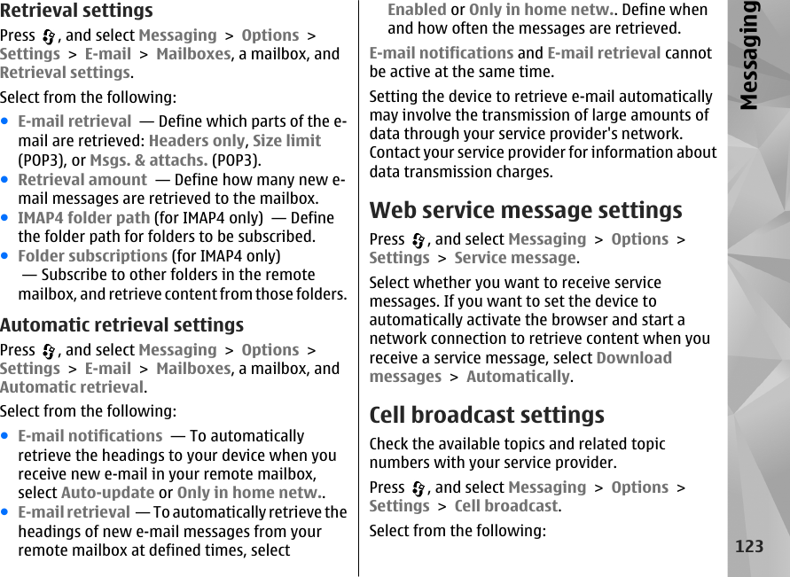 Retrieval settingsPress  , and select Messaging &gt; Options &gt;Settings &gt; E-mail &gt; Mailboxes, a mailbox, andRetrieval settings.Select from the following:●E-mail retrieval  — Define which parts of the e-mail are retrieved: Headers only, Size limit(POP3), or Msgs. &amp; attachs. (POP3).●Retrieval amount  — Define how many new e-mail messages are retrieved to the mailbox.●IMAP4 folder path (for IMAP4 only)  — Definethe folder path for folders to be subscribed.●Folder subscriptions (for IMAP4 only) — Subscribe to other folders in the remotemailbox, and retrieve content from those folders.Automatic retrieval settingsPress  , and select Messaging &gt; Options &gt;Settings &gt; E-mail &gt; Mailboxes, a mailbox, andAutomatic retrieval.Select from the following:●E-mail notifications  — To automaticallyretrieve the headings to your device when youreceive new e-mail in your remote mailbox,select Auto-update or Only in home netw..●E-mail retrieval  — To automatically retrieve theheadings of new e-mail messages from yourremote mailbox at defined times, selectEnabled or Only in home netw.. Define whenand how often the messages are retrieved.E-mail notifications and E-mail retrieval cannotbe active at the same time.Setting the device to retrieve e-mail automaticallymay involve the transmission of large amounts ofdata through your service provider&apos;s network.Contact your service provider for information aboutdata transmission charges.Web service message settingsPress  , and select Messaging &gt; Options &gt;Settings &gt; Service message.Select whether you want to receive servicemessages. If you want to set the device toautomatically activate the browser and start anetwork connection to retrieve content when youreceive a service message, select Downloadmessages &gt; Automatically.Cell broadcast settingsCheck the available topics and related topicnumbers with your service provider.Press  , and select Messaging &gt; Options &gt;Settings &gt; Cell broadcast.Select from the following:123Messaging