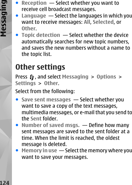 ●Reception  — Select whether you want toreceive cell broadcast messages.●Language  — Select the languages in which youwant to receive messages: All, Selected, orOther.●Topic detection  — Select whether the deviceautomatically searches for new topic numbers,and saves the new numbers without a name tothe topic list.Other settingsPress  , and select Messaging &gt; Options &gt;Settings &gt; Other.Select from the following:●Save sent messages  — Select whether youwant to save a copy of the text messages,multimedia messages, or e-mail that you send tothe Sent folder.●Number of saved msgs.  — Define how manysent messages are saved to the sent folder at atime. When the limit is reached, the oldestmessage is deleted.●Memory in use  — Select the memory where youwant to save your messages.124Messaging