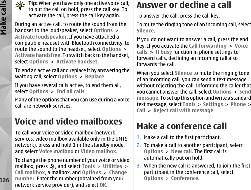 Tip: When you have only one active voice call,to put the call on hold, press the call key. Toactivate the call, press the call key again.During an active call, to route the sound from thehandset to the loudspeaker, select Options &gt;Activate loudspeaker. If you have attached acompatible headset with Bluetooth connectivity, toroute the sound to the headset, select Options &gt;Activate handsfree. To switch back to the handset,select Options &gt; Activate handset.To end an active call and replace it by answering thewaiting call, select Options &gt; Replace.If you have several calls active, to end them all,select Options &gt; End all calls.Many of the options that you can use during a voicecall are network services.Voice and video mailboxesTo call your voice or video mailbox (networkservices, video mailbox available only in the UMTSnetwork), press and hold 1 in the standby mode,and select Voice mailbox or Video mailbox.To change the phone number of your voice or videomailbox, press  , and select Tools &gt; Utilities &gt;Call mailbox, a mailbox, and Options &gt; Changenumber. Enter the number (obtained from yournetwork service provider), and select OK.Answer or decline a callTo answer the call, press the call key.To mute the ringing tone of an incoming call, selectSilence. If you do not want to answer a call, press the endkey. If you activate the Call forwarding &gt; Voicecalls &gt; If busy function in phone settings toforward calls, declining an incoming call alsoforwards the call.When you select Silence to mute the ringing toneof an incoming call, you can send a text messagewithout rejecting the call, informing the caller thatyou cannot answer the call. Select Options &gt; Sendmessage. To set up this option and write a standardtext message, select Tools &gt; Settings &gt;  Phone &gt;Call &gt; Reject call with message.Make a conference call1. Make a call to the first participant.2. To make a call to another participant, selectOptions &gt; New call. The first call isautomatically put on hold.3. When the new call is answered, to join the firstparticipant in the conference call, selectOptions &gt; Conference.126Make calls
