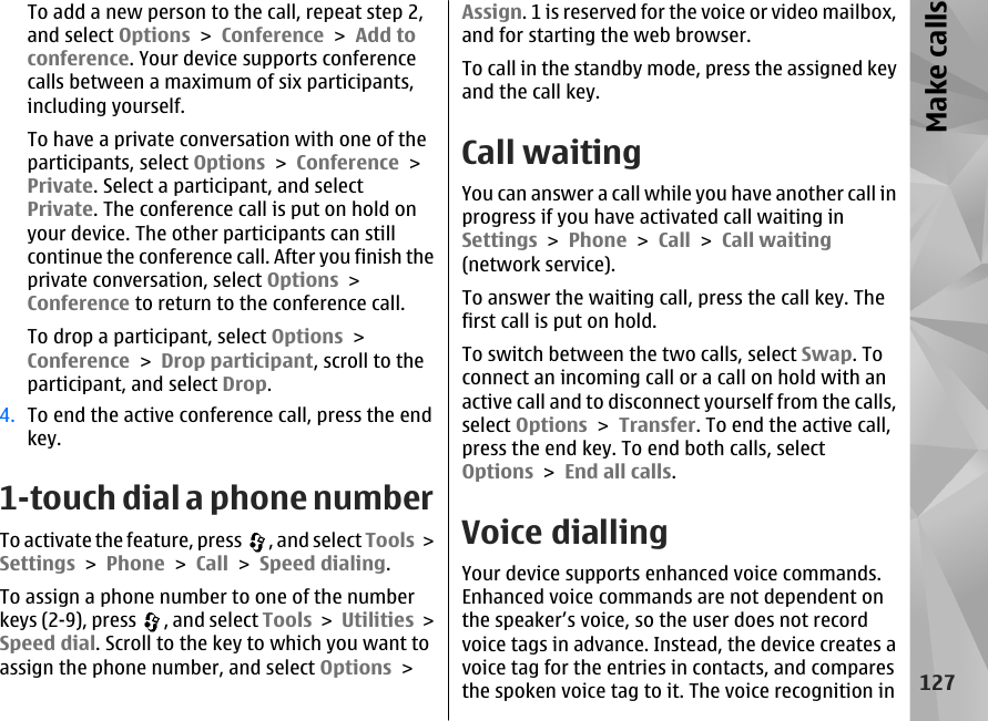 To add a new person to the call, repeat step 2,and select Options &gt; Conference &gt; Add toconference. Your device supports conferencecalls between a maximum of six participants,including yourself.To have a private conversation with one of theparticipants, select Options &gt; Conference &gt;Private. Select a participant, and selectPrivate. The conference call is put on hold onyour device. The other participants can stillcontinue the conference call. After you finish theprivate conversation, select Options &gt;Conference to return to the conference call.To drop a participant, select Options &gt;Conference &gt; Drop participant, scroll to theparticipant, and select Drop.4. To end the active conference call, press the endkey.1-touch dial a phone numberTo activate the feature, press  , and select Tools &gt;Settings &gt; Phone &gt; Call &gt; Speed dialing.To assign a phone number to one of the numberkeys (2-9), press  , and select Tools &gt; Utilities &gt;Speed dial. Scroll to the key to which you want toassign the phone number, and select Options &gt;Assign. 1 is reserved for the voice or video mailbox,and for starting the web browser.To call in the standby mode, press the assigned keyand the call key.Call waitingYou can answer a call while you have another call inprogress if you have activated call waiting inSettings &gt; Phone &gt; Call &gt; Call waiting(network service).To answer the waiting call, press the call key. Thefirst call is put on hold.To switch between the two calls, select Swap. Toconnect an incoming call or a call on hold with anactive call and to disconnect yourself from the calls,select Options &gt; Transfer. To end the active call,press the end key. To end both calls, selectOptions &gt; End all calls. Voice diallingYour device supports enhanced voice commands.Enhanced voice commands are not dependent onthe speaker’s voice, so the user does not recordvoice tags in advance. Instead, the device creates avoice tag for the entries in contacts, and comparesthe spoken voice tag to it. The voice recognition in127Make calls