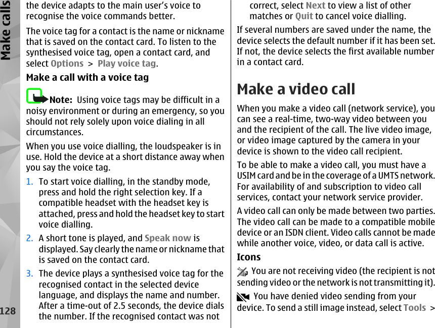 the device adapts to the main user’s voice torecognise the voice commands better.The voice tag for a contact is the name or nicknamethat is saved on the contact card. To listen to thesynthesised voice tag, open a contact card, andselect Options &gt; Play voice tag.Make a call with a voice tagNote:  Using voice tags may be difficult in anoisy environment or during an emergency, so youshould not rely solely upon voice dialing in allcircumstances.When you use voice dialling, the loudspeaker is inuse. Hold the device at a short distance away whenyou say the voice tag.1. To start voice dialling, in the standby mode,press and hold the right selection key. If acompatible headset with the headset key isattached, press and hold the headset key to startvoice dialling.2. A short tone is played, and Speak now isdisplayed. Say clearly the name or nickname thatis saved on the contact card.3. The device plays a synthesised voice tag for therecognised contact in the selected devicelanguage, and displays the name and number.After a time-out of 2.5 seconds, the device dialsthe number. If the recognised contact was notcorrect, select Next to view a list of othermatches or Quit to cancel voice dialling.If several numbers are saved under the name, thedevice selects the default number if it has been set.If not, the device selects the first available numberin a contact card.Make a video callWhen you make a video call (network service), youcan see a real-time, two-way video between youand the recipient of the call. The live video image,or video image captured by the camera in yourdevice is shown to the video call recipient.To be able to make a video call, you must have aUSIM card and be in the coverage of a UMTS network.For availability of and subscription to video callservices, contact your network service provider.A video call can only be made between two parties.The video call can be made to a compatible mobiledevice or an ISDN client. Video calls cannot be madewhile another voice, video, or data call is active.Icons  You are not receiving video (the recipient is notsending video or the network is not transmitting it).  You have denied video sending from yourdevice. To send a still image instead, select Tools &gt;128Make calls