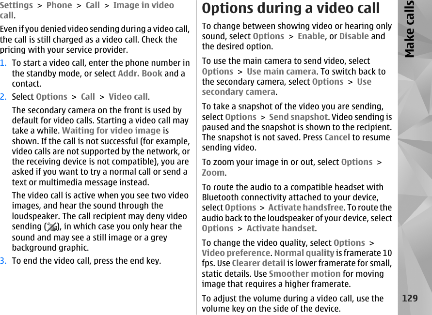 Settings &gt; Phone &gt; Call &gt; Image in videocall.Even if you denied video sending during a video call,the call is still charged as a video call. Check thepricing with your service provider.1. To start a video call, enter the phone number inthe standby mode, or select Addr. Book and acontact.2. Select Options &gt; Call &gt; Video call.The secondary camera on the front is used bydefault for video calls. Starting a video call maytake a while. Waiting for video image isshown. If the call is not successful (for example,video calls are not supported by the network, orthe receiving device is not compatible), you areasked if you want to try a normal call or send atext or multimedia message instead.The video call is active when you see two videoimages, and hear the sound through theloudspeaker. The call recipient may deny videosending ( ), in which case you only hear thesound and may see a still image or a greybackground graphic.3. To end the video call, press the end key.Options during a video callTo change between showing video or hearing onlysound, select Options &gt; Enable, or Disable andthe desired option.To use the main camera to send video, selectOptions &gt; Use main camera. To switch back tothe secondary camera, select Options &gt; Usesecondary camera.To take a snapshot of the video you are sending,select Options &gt; Send snapshot. Video sending ispaused and the snapshot is shown to the recipient.The snapshot is not saved. Press Cancel to resumesending video.To zoom your image in or out, select Options &gt;Zoom.To route the audio to a compatible headset withBluetooth connectivity attached to your device,select Options &gt; Activate handsfree. To route theaudio back to the loudspeaker of your device, selectOptions &gt; Activate handset.To change the video quality, select Options &gt;Video preference. Normal quality is framerate 10fps. Use Clearer detail is lower framerate for small,static details. Use Smoother motion for movingimage that requires a higher framerate.To adjust the volume during a video call, use thevolume key on the side of the device.129Make calls