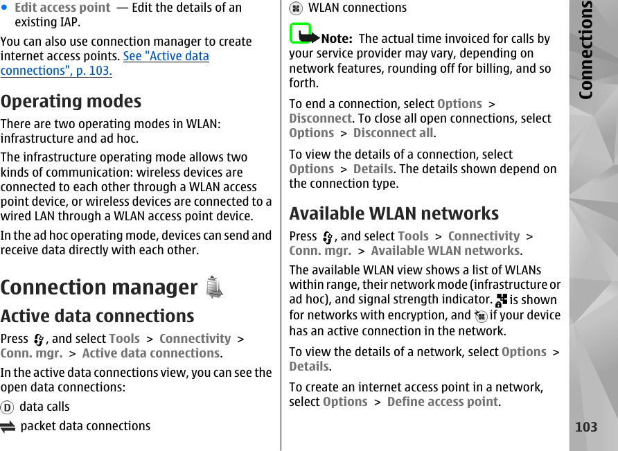 ●Edit access point  — Edit the details of anexisting IAP.You can also use connection manager to createinternet access points. See &quot;Active dataconnections&quot;, p. 103.Operating modesThere are two operating modes in WLAN:infrastructure and ad hoc.The infrastructure operating mode allows twokinds of communication: wireless devices areconnected to each other through a WLAN accesspoint device, or wireless devices are connected to awired LAN through a WLAN access point device.In the ad hoc operating mode, devices can send andreceive data directly with each other.Connection managerActive data connectionsPress  , and select Tools &gt; Connectivity &gt;Conn. mgr. &gt; Active data connections.In the active data connections view, you can see theopen data connections:  data calls  packet data connections  WLAN connectionsNote:  The actual time invoiced for calls byyour service provider may vary, depending onnetwork features, rounding off for billing, and soforth.To end a connection, select Options &gt;Disconnect. To close all open connections, selectOptions &gt; Disconnect all.To view the details of a connection, selectOptions &gt; Details. The details shown depend onthe connection type.Available WLAN networksPress  , and select Tools &gt; Connectivity &gt;Conn. mgr. &gt; Available WLAN networks.The available WLAN view shows a list of WLANswithin range, their network mode (infrastructure orad hoc), and signal strength indicator.   is shownfor networks with encryption, and   if your devicehas an active connection in the network.To view the details of a network, select Options &gt;Details.To create an internet access point in a network,select Options &gt; Define access point.103Connections