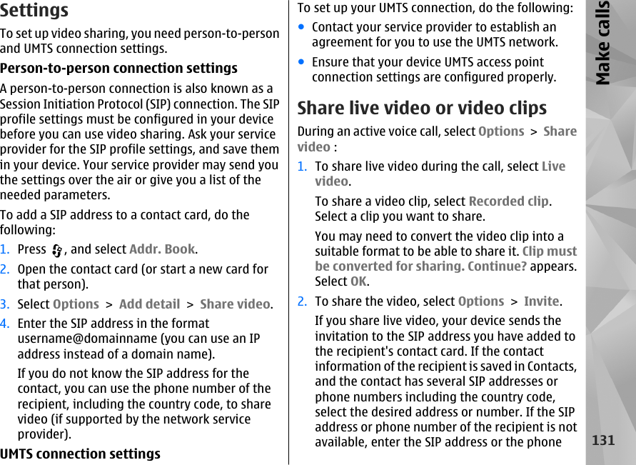 SettingsTo set up video sharing, you need person-to-personand UMTS connection settings.Person-to-person connection settingsA person-to-person connection is also known as aSession Initiation Protocol (SIP) connection. The SIPprofile settings must be configured in your devicebefore you can use video sharing. Ask your serviceprovider for the SIP profile settings, and save themin your device. Your service provider may send youthe settings over the air or give you a list of theneeded parameters.To add a SIP address to a contact card, do thefollowing:1. Press  , and select Addr. Book.2. Open the contact card (or start a new card forthat person).3. Select Options &gt; Add detail &gt; Share video.4. Enter the SIP address in the formatusername@domainname (you can use an IPaddress instead of a domain name).If you do not know the SIP address for thecontact, you can use the phone number of therecipient, including the country code, to sharevideo (if supported by the network serviceprovider).UMTS connection settingsTo set up your UMTS connection, do the following:●Contact your service provider to establish anagreement for you to use the UMTS network.●Ensure that your device UMTS access pointconnection settings are configured properly.Share live video or video clipsDuring an active voice call, select Options &gt; Sharevideo :1. To share live video during the call, select Livevideo.To share a video clip, select Recorded clip.Select a clip you want to share.You may need to convert the video clip into asuitable format to be able to share it. Clip mustbe converted for sharing. Continue? appears.Select OK.2. To share the video, select Options &gt; Invite.If you share live video, your device sends theinvitation to the SIP address you have added tothe recipient&apos;s contact card. If the contactinformation of the recipient is saved in Contacts,and the contact has several SIP addresses orphone numbers including the country code,select the desired address or number. If the SIPaddress or phone number of the recipient is notavailable, enter the SIP address or the phone131Make calls