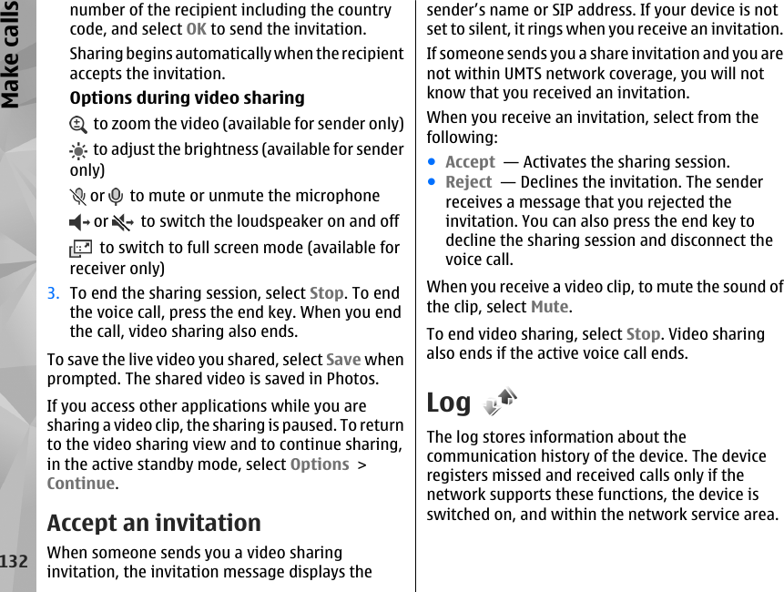 number of the recipient including the countrycode, and select OK to send the invitation.Sharing begins automatically when the recipientaccepts the invitation.Options during video sharing  to zoom the video (available for sender only)  to adjust the brightness (available for senderonly) or    to mute or unmute the microphone or    to switch the loudspeaker on and off  to switch to full screen mode (available forreceiver only)3. To end the sharing session, select Stop. To endthe voice call, press the end key. When you endthe call, video sharing also ends.To save the live video you shared, select Save whenprompted. The shared video is saved in Photos.If you access other applications while you aresharing a video clip, the sharing is paused. To returnto the video sharing view and to continue sharing,in the active standby mode, select Options &gt;Continue.Accept an invitationWhen someone sends you a video sharinginvitation, the invitation message displays thesender’s name or SIP address. If your device is notset to silent, it rings when you receive an invitation.If someone sends you a share invitation and you arenot within UMTS network coverage, you will notknow that you received an invitation.When you receive an invitation, select from thefollowing:●Accept  — Activates the sharing session.●Reject  — Declines the invitation. The senderreceives a message that you rejected theinvitation. You can also press the end key todecline the sharing session and disconnect thevoice call.When you receive a video clip, to mute the sound ofthe clip, select Mute.To end video sharing, select Stop. Video sharingalso ends if the active voice call ends.LogThe log stores information about thecommunication history of the device. The deviceregisters missed and received calls only if thenetwork supports these functions, the device isswitched on, and within the network service area.132Make calls