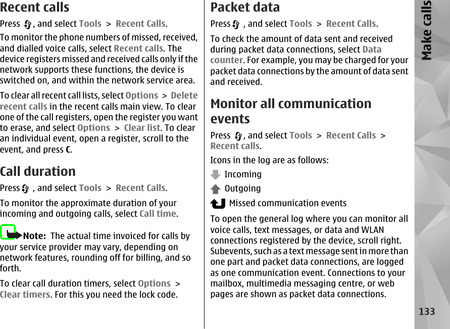 Recent callsPress  , and select Tools &gt; Recent Calls.To monitor the phone numbers of missed, received,and dialled voice calls, select Recent calls. Thedevice registers missed and received calls only if thenetwork supports these functions, the device isswitched on, and within the network service area.To clear all recent call lists, select Options &gt; Deleterecent calls in the recent calls main view. To clearone of the call registers, open the register you wantto erase, and select Options &gt; Clear list. To clearan individual event, open a register, scroll to theevent, and press C.Call durationPress  , and select Tools &gt; Recent Calls.To monitor the approximate duration of yourincoming and outgoing calls, select Call time.Note:  The actual time invoiced for calls byyour service provider may vary, depending onnetwork features, rounding off for billing, and soforth.To clear call duration timers, select Options &gt;Clear timers. For this you need the lock code.Packet dataPress  , and select Tools &gt; Recent Calls.To check the amount of data sent and receivedduring packet data connections, select Datacounter. For example, you may be charged for yourpacket data connections by the amount of data sentand received.Monitor all communicationeventsPress  , and select Tools &gt; Recent Calls &gt;Recent calls.Icons in the log are as follows:  Incoming  Outgoing  Missed communication eventsTo open the general log where you can monitor allvoice calls, text messages, or data and WLANconnections registered by the device, scroll right.Subevents, such as a text message sent in more thanone part and packet data connections, are loggedas one communication event. Connections to yourmailbox, multimedia messaging centre, or webpages are shown as packet data connections.133Make calls