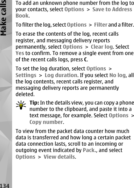 To add an unknown phone number from the log toyour contacts, select Options &gt; Save to AddressBook.To filter the log, select Options &gt; Filter and a filter.To erase the contents of the log, recent callsregister, and messaging delivery reportspermanently, select Options &gt; Clear log. SelectYes to confirm. To remove a single event from oneof the recent calls logs, press C.To set the log duration, select Options &gt;Settings &gt; Log duration. If you select No log, allthe log contents, recent calls register, andmessaging delivery reports are permanentlydeleted.Tip: In the details view, you can copy a phonenumber to the clipboard, and paste it into atext message, for example. Select Options &gt;Copy number.To view from the packet data counter how muchdata is transferred and how long a certain packetdata connection lasts, scroll to an incoming oroutgoing event indicated by Pack., and selectOptions &gt; View details.134Make calls