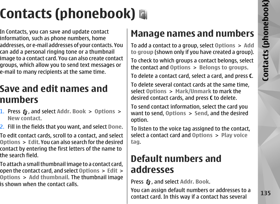 Contacts (phonebook)In Contacts, you can save and update contactinformation, such as phone numbers, homeaddresses, or e-mail addresses of your contacts. Youcan add a personal ringing tone or a thumbnailimage to a contact card. You can also create contactgroups, which allow you to send text messages ore-mail to many recipients at the same time.Save and edit names andnumbers1. Press  , and select Addr. Book &gt; Options &gt;New contact.2. Fill in the fields that you want, and select Done.To edit contact cards, scroll to a contact, and selectOptions &gt; Edit. You can also search for the desiredcontact by entering the first letters of the name tothe search field.To attach a small thumbnail image to a contact card,open the contact card, and select Options &gt; Edit &gt;Options &gt; Add thumbnail. The thumbnail imageis shown when the contact calls. Manage names and numbersTo add a contact to a group, select Options &gt; Addto group (shown only if you have created a group).To check to which groups a contact belongs, selectthe contact and Options &gt; Belongs to groups.To delete a contact card, select a card, and press C.To delete several contact cards at the same time,select Options &gt; Mark/Unmark to mark thedesired contact cards, and press C to delete. To send contact information, select the card youwant to send, Options &gt; Send, and the desiredoption. To listen to the voice tag assigned to the contact,select a contact card and Options &gt; Play voicetag. Default numbers andaddressesPress  , and select Addr. Book.You can assign default numbers or addresses to acontact card. In this way if a contact has several135Contacts (phonebook)