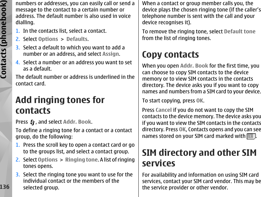 numbers or addresses, you can easily call or send amessage to the contact to a certain number oraddress. The default number is also used in voicedialling.1. In the contacts list, select a contact.2. Select Options &gt; Defaults.3. Select a default to which you want to add anumber or an address, and select Assign.4. Select a number or an address you want to setas a default.The default number or address is underlined in thecontact card.Add ringing tones forcontactsPress  , and select Addr. Book.To define a ringing tone for a contact or a contactgroup, do the following:1. Press the scroll key to open a contact card or goto the groups list, and select a contact group.2. Select Options &gt;  Ringing tone. A list of ringingtones opens.3. Select the ringing tone you want to use for theindividual contact or the members of theselected group.When a contact or group member calls you, thedevice plays the chosen ringing tone (if the caller’stelephone number is sent with the call and yourdevice recognises it).To remove the ringing tone, select Default tonefrom the list of ringing tones.Copy contactsWhen you open Addr. Book for the first time, youcan choose to copy SIM contacts to the devicememory or to view SIM contacts in the contactsdirectory. The device asks you if you want to copynames and numbers from a SIM card to your device.To start copying, press OK.Press Cancel if you do not want to copy the SIMcontacts to the device memory. The device asks youif you want to view the SIM contacts in the contactsdirectory. Press OK, Contacts opens and you can seenames stored on your SIM card marked with  .SIM directory and other SIMservicesFor availability and information on using SIM cardservices, contact your SIM card vendor. This may bethe service provider or other vendor.136Contacts (phonebook)