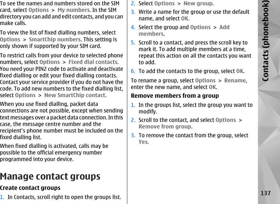 To see the names and numbers stored on the SIMcard, select Options &gt; My numbers. In the SIMdirectory you can add and edit contacts, and you canmake calls.To view the list of fixed dialling numbers, selectOptions &gt; SmartChip numbers. This setting isonly shown if supported by your SIM card.To restrict calls from your device to selected phonenumbers, select Options &gt; Fixed dial contacts.You need your PIN2 code to activate and deactivatefixed dialling or edit your fixed dialling contacts.Contact your service provider if you do not have thecode. To add new numbers to the fixed dialling list,select Options &gt; New SmartChip contact.When you use fixed dialling, packet dataconnections are not possible, except when sendingtext messages over a packet data connection. In thiscase, the message centre number and therecipient’s phone number must be included on thefixed dialling list.When fixed dialling is activated, calls may bepossible to the official emergency numberprogrammed into your device.Manage contact groupsCreate contact groups1. In Contacts, scroll right to open the groups list.2. Select Options &gt; New group.3. Write a name for the group or use the defaultname, and select OK.4. Select the group and Options &gt; Addmembers.5. Scroll to a contact, and press the scroll key tomark it. To add multiple members at a time,repeat this action on all the contacts you wantto add.6. To add the contacts to the group, select OK.To rename a group, select Options &gt; Rename,enter the new name, and select OK.Remove members from a group1. In the groups list, select the group you want tomodify.2. Scroll to the contact, and select Options &gt;Remove from group.3. To remove the contact from the group, selectYes.137Contacts (phonebook)