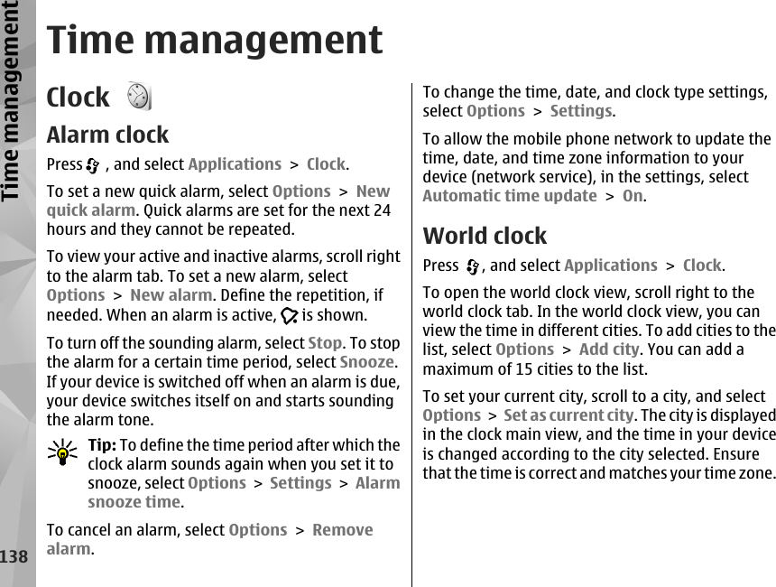 Time managementClock Alarm clockPress  , and select Applications &gt; Clock.To set a new quick alarm, select Options &gt; Newquick alarm. Quick alarms are set for the next 24hours and they cannot be repeated.To view your active and inactive alarms, scroll rightto the alarm tab. To set a new alarm, selectOptions &gt; New alarm. Define the repetition, ifneeded. When an alarm is active,   is shown.To turn off the sounding alarm, select Stop. To stopthe alarm for a certain time period, select Snooze.If your device is switched off when an alarm is due,your device switches itself on and starts soundingthe alarm tone.Tip: To define the time period after which theclock alarm sounds again when you set it tosnooze, select Options &gt; Settings &gt; Alarmsnooze time.To cancel an alarm, select Options &gt; Removealarm.To change the time, date, and clock type settings,select Options &gt; Settings.To allow the mobile phone network to update thetime, date, and time zone information to yourdevice (network service), in the settings, selectAutomatic time update &gt; On.World clockPress  , and select Applications &gt; Clock.To open the world clock view, scroll right to theworld clock tab. In the world clock view, you canview the time in different cities. To add cities to thelist, select Options &gt; Add city. You can add amaximum of 15 cities to the list.To set your current city, scroll to a city, and selectOptions &gt; Set as current city. The city is displayedin the clock main view, and the time in your deviceis changed according to the city selected. Ensurethat the time is correct and matches your time zone.138Time management