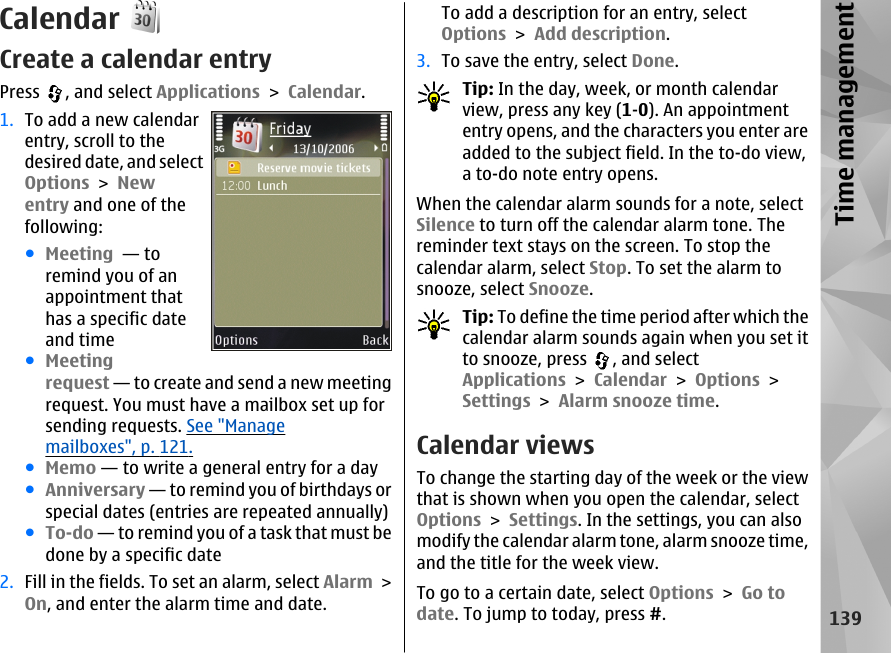 CalendarCreate a calendar entryPress  , and select Applications &gt; Calendar.1. To add a new calendarentry, scroll to thedesired date, and selectOptions &gt; Newentry and one of thefollowing:●Meeting  — toremind you of anappointment thathas a specific dateand time●Meetingrequest — to create and send a new meetingrequest. You must have a mailbox set up forsending requests. See &quot;Managemailboxes&quot;, p. 121.●Memo — to write a general entry for a day●Anniversary — to remind you of birthdays orspecial dates (entries are repeated annually)●To-do — to remind you of a task that must bedone by a specific date2. Fill in the fields. To set an alarm, select Alarm &gt;On, and enter the alarm time and date.To add a description for an entry, selectOptions &gt; Add description.3. To save the entry, select Done.Tip: In the day, week, or month calendarview, press any key (1-0). An appointmententry opens, and the characters you enter areadded to the subject field. In the to-do view,a to-do note entry opens.When the calendar alarm sounds for a note, selectSilence to turn off the calendar alarm tone. Thereminder text stays on the screen. To stop thecalendar alarm, select Stop. To set the alarm tosnooze, select Snooze.Tip: To define the time period after which thecalendar alarm sounds again when you set itto snooze, press  , and selectApplications &gt; Calendar &gt; Options &gt;Settings &gt; Alarm snooze time.Calendar viewsTo change the starting day of the week or the viewthat is shown when you open the calendar, selectOptions &gt; Settings. In the settings, you can alsomodify the calendar alarm tone, alarm snooze time,and the title for the week view.To go to a certain date, select Options &gt; Go todate. To jump to today, press #.139Time management