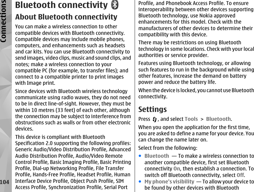 Bluetooth connectivityAbout Bluetooth connectivityYou can make a wireless connection to othercompatible devices with Bluetooth connectivity.Compatible devices may include mobile phones,computers, and enhancements such as headsetsand car kits. You can use Bluetooth connectivity tosend images, video clips, music and sound clips, andnotes; make a wireless connection to yourcompatible PC (for example, to transfer files); andconnect to a compatible printer to print imageswith Image print.Since devices with Bluetooth wireless technologycommunicate using radio waves, they do not needto be in direct line-of-sight. However, they must bewithin 10 metres (33 feet) of each other, althoughthe connection may be subject to interference fromobstructions such as walls or from other electronicdevices.This device is compliant with BluetoothSpecification 2.0 supporting the following profiles:Generic Audio/Video Distribution Profile, AdvancedAudio Distribution Profile, Audio/Video RemoteControl Profile, Basic Imaging Profile, Basic PrintingProfile, Dial-up Networking Profile, File TransferProfile, Hands-Free Profile, Headset Profile, HumanInterface Device Profile, Object Push Profile, SIMAccess Profile, Synchronization Profile, Serial PortProfile, and Phonebook Access Profile. To ensureinteroperability between other devices supportingBluetooth technology, use Nokia approvedenhancements for this model. Check with themanufacturers of other devices to determine theircompatibility with this device.There may be restrictions on using Bluetoothtechnology in some locations. Check with your localauthorities or service provider.Features using Bluetooth technology, or allowingsuch features to run in the background while usingother features, increase the demand on batterypower and reduce the battery life.When the device is locked, you cannot use Bluetoothconnectivity.SettingsPress  , and select Tools &gt; Bluetooth.When you open the application for the first time,you are asked to define a name for your device. Youcan change the name later on.Select from the following:●Bluetooth  — To make a wireless connection toanother compatible device, first set Bluetoothconnectivity On, then establish a connection. Toswitch off Bluetooth connectivity, select Off. ●My phone&apos;s visibility  — To allow your device tobe found by other devices with Bluetooth104Connections