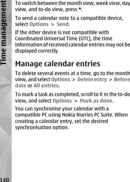 To switch between the month view, week view, dayview, and to-do view, press *.To send a calendar note to a compatible device,select Options &gt; Send.If the other device is not compatible withCoordinated Universal Time (UTC), the timeinformation of received calendar entries may not bedisplayed correctly.Manage calendar entriesTo delete several events at a time, go to the monthview, and select Options &gt;  Delete entry &gt;  Beforedate or All entries.To mark a task as completed, scroll to it in the to-doview, and select Options &gt; Mark as done.You can synchronise your calendar with acompatible PC using Nokia Nseries PC Suite. Whencreating a calendar entry, set the desiredsynchronisation option.140Time management