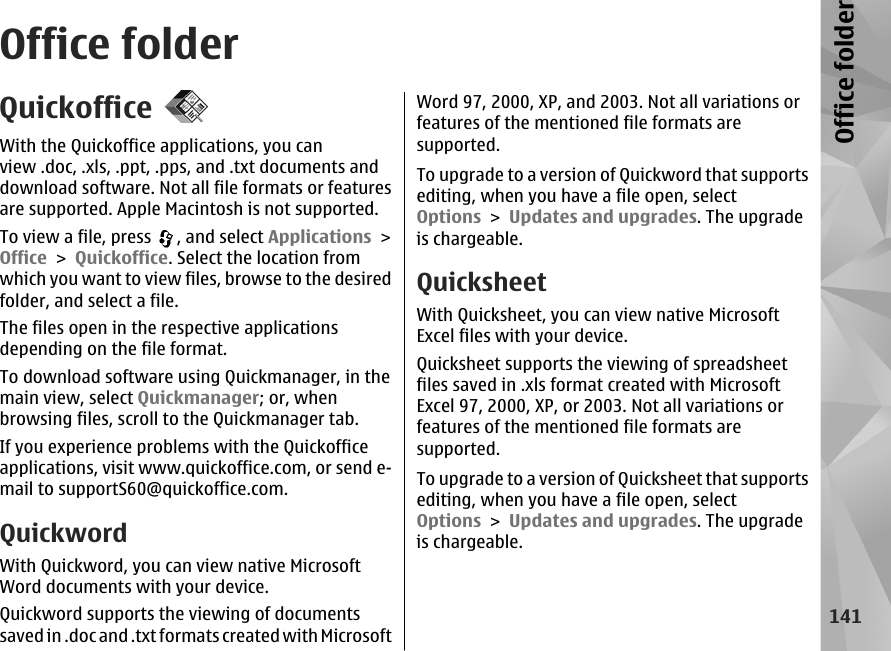 Office folderQuickofficeWith the Quickoffice applications, you canview .doc, .xls, .ppt, .pps, and .txt documents anddownload software. Not all file formats or featuresare supported. Apple Macintosh is not supported.To view a file, press  , and select Applications &gt;Office &gt; Quickoffice. Select the location fromwhich you want to view files, browse to the desiredfolder, and select a file.The files open in the respective applicationsdepending on the file format.To download software using Quickmanager, in themain view, select Quickmanager; or, whenbrowsing files, scroll to the Quickmanager tab.If you experience problems with the Quickofficeapplications, visit www.quickoffice.com, or send e-mail to supportS60@quickoffice.com.QuickwordWith Quickword, you can view native MicrosoftWord documents with your device.Quickword supports the viewing of documentssaved in .doc and .txt formats created with MicrosoftWord 97, 2000, XP, and 2003. Not all variations orfeatures of the mentioned file formats aresupported.To upgrade to a version of Quickword that supportsediting, when you have a file open, selectOptions &gt; Updates and upgrades. The upgradeis chargeable.QuicksheetWith Quicksheet, you can view native MicrosoftExcel files with your device.Quicksheet supports the viewing of spreadsheetfiles saved in .xls format created with MicrosoftExcel 97, 2000, XP, or 2003. Not all variations orfeatures of the mentioned file formats aresupported.To upgrade to a version of Quicksheet that supportsediting, when you have a file open, selectOptions &gt; Updates and upgrades. The upgradeis chargeable.141Office folder