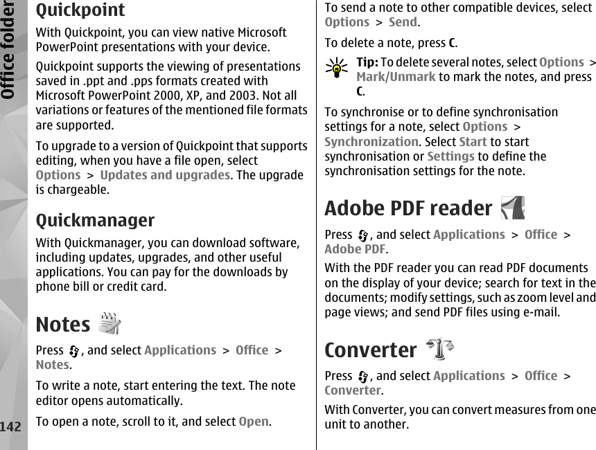 QuickpointWith Quickpoint, you can view native MicrosoftPowerPoint presentations with your device.Quickpoint supports the viewing of presentationssaved in .ppt and .pps formats created withMicrosoft PowerPoint 2000, XP, and 2003. Not allvariations or features of the mentioned file formatsare supported.To upgrade to a version of Quickpoint that supportsediting, when you have a file open, selectOptions &gt; Updates and upgrades. The upgradeis chargeable.QuickmanagerWith Quickmanager, you can download software,including updates, upgrades, and other usefulapplications. You can pay for the downloads byphone bill or credit card.NotesPress  , and select Applications &gt; Office &gt;Notes.To write a note, start entering the text. The noteeditor opens automatically.To open a note, scroll to it, and select Open.To send a note to other compatible devices, selectOptions &gt; Send.To delete a note, press C.Tip: To delete several notes, select Options &gt;Mark/Unmark to mark the notes, and pressC.To synchronise or to define synchronisationsettings for a note, select Options &gt;Synchronization. Select Start to startsynchronisation or Settings to define thesynchronisation settings for the note.Adobe PDF readerPress  , and select Applications &gt; Office &gt;Adobe PDF.With the PDF reader you can read PDF documentson the display of your device; search for text in thedocuments; modify settings, such as zoom level andpage views; and send PDF files using e-mail.ConverterPress  , and select Applications &gt; Office &gt;Converter.With Converter, you can convert measures from oneunit to another.142Office folder