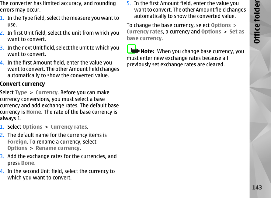 The converter has limited accuracy, and roundingerrors may occur.1. In the Type field, select the measure you want touse.2. In first Unit field, select the unit from which youwant to convert.3. In the next Unit field, select th e unit to which youwant to convert.4. In the first Amount field, enter the value youwant to convert. The other Amount field changesautomatically to show the converted value.Convert currencySelect Type &gt; Currency. Before you can makecurrency conversions, you must select a basecurrency and add exchange rates. The default basecurrency is Home. The rate of the base currency isalways 1.1. Select Options &gt; Currency rates.2. The default name for the currency items isForeign. To rename a currency, selectOptions &gt; Rename currency.3. Add the exchange rates for the currencies, andpress Done.4. In the second Unit field, select the currency towhich you want to convert.5. In the first Amount field, enter the value youwant to convert. The other Amount field changesautomatically to show the converted value.To change the base currency, select Options &gt;Currency rates, a currency and Options &gt; Set asbase currency.Note:  When you change base currency, youmust enter new exchange rates because allpreviously set exchange rates are cleared.143Office folder