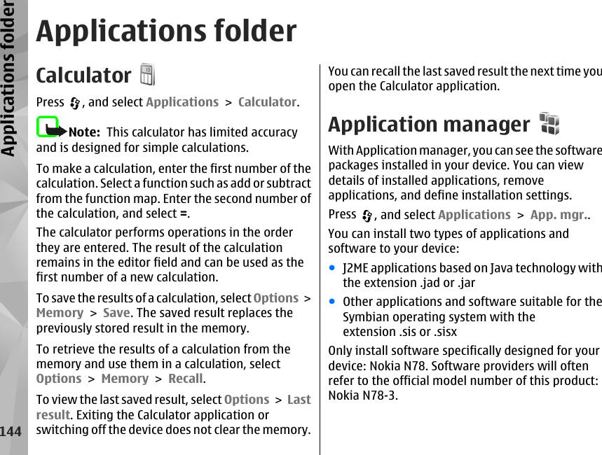 Applications folderCalculatorPress  , and select Applications &gt; Calculator.Note:  This calculator has limited accuracyand is designed for simple calculations.To make a calculation, enter the first number of thecalculation. Select a function such as add or subtractfrom the function map. Enter the second number ofthe calculation, and select =.The calculator performs operations in the orderthey are entered. The result of the calculationremains in the editor field and can be used as thefirst number of a new calculation.To save the results of a calculation, select Options &gt;Memory &gt; Save. The saved result replaces thepreviously stored result in the memory.To retrieve the results of a calculation from thememory and use them in a calculation, selectOptions &gt; Memory &gt; Recall.To view the last saved result, select Options &gt; Lastresult. Exiting the Calculator application orswitching off the device does not clear the memory.You can recall the last saved result the next time youopen the Calculator application.Application managerWith Application manager, you can see the softwarepackages installed in your device. You can viewdetails of installed applications, removeapplications, and define installation settings.Press  , and select Applications &gt; App. mgr..You can install two types of applications andsoftware to your device:●J2ME applications based on Java technology withthe extension .jad or .jar●Other applications and software suitable for theSymbian operating system with theextension .sis or .sisxOnly install software specifically designed for yourdevice: Nokia N78. Software providers will oftenrefer to the official model number of this product:Nokia N78-3.144Applications folder