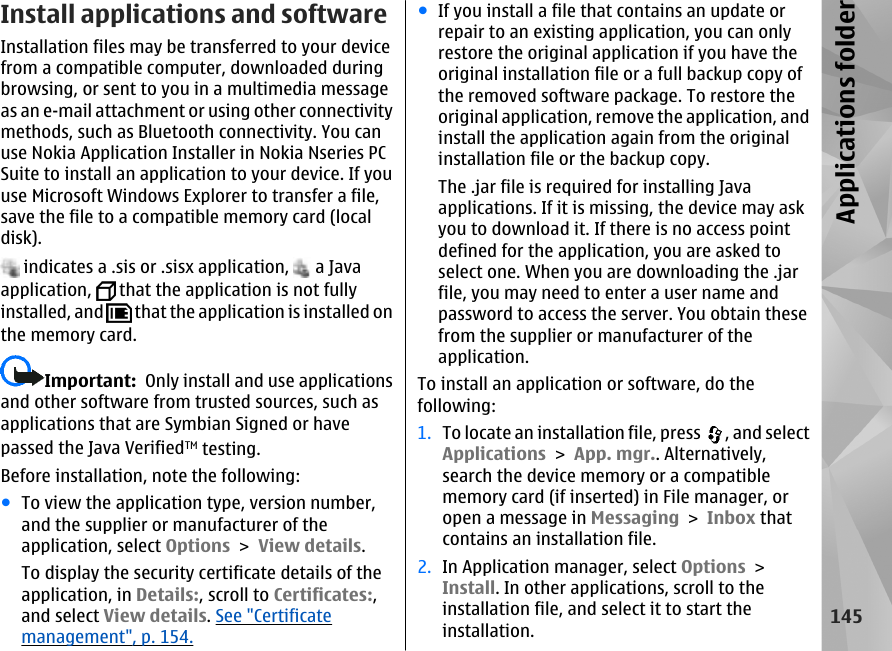 Install applications and software Installation files may be transferred to your devicefrom a compatible computer, downloaded duringbrowsing, or sent to you in a multimedia messageas an e-mail attachment or using other connectivitymethods, such as Bluetooth connectivity. You canuse Nokia Application Installer in Nokia Nseries PCSuite to install an application to your device. If youuse Microsoft Windows Explorer to transfer a file,save the file to a compatible memory card (localdisk). indicates a .sis or .sisx application,   a Javaapplication,   that the application is not fullyinstalled, and   that the application is installed onthe memory card.Important:  Only install and use applicationsand other software from trusted sources, such asapplications that are Symbian Signed or havepassed the Java VerifiedTM testing.Before installation, note the following:●To view the application type, version number,and the supplier or manufacturer of theapplication, select Options &gt; View details.To display the security certificate details of theapplication, in Details:, scroll to Certificates:,and select View details. See &quot;Certificatemanagement&quot;, p. 154.●If you install a file that contains an update orrepair to an existing application, you can onlyrestore the original application if you have theoriginal installation file or a full backup copy ofthe removed software package. To restore theoriginal application, remove the application, andinstall the application again from the originalinstallation file or the backup copy.The .jar file is required for installing Javaapplications. If it is missing, the device may askyou to download it. If there is no access pointdefined for the application, you are asked toselect one. When you are downloading the .jarfile, you may need to enter a user name andpassword to access the server. You obtain thesefrom the supplier or manufacturer of theapplication.To install an application or software, do thefollowing:1. To locate an installation file, press  , and selectApplications &gt; App. mgr.. Alternatively,search the device memory or a compatiblememory card (if inserted) in File manager, oropen a message in Messaging &gt; Inbox thatcontains an installation file.2. In Application manager, select Options &gt;Install. In other applications, scroll to theinstallation file, and select it to start theinstallation.145Applications folder