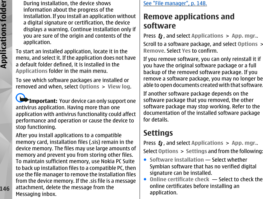 During installation, the device showsinformation about the progress of theinstallation. If you install an application withouta digital signature or certification, the devicedisplays a warning. Continue installation only ifyou are sure of the origin and contents of theapplication.To start an installed application, locate it in themenu, and select it. If the application does not havea default folder defined, it is installed in theApplications folder in the main menu.To see which software packages are installed orremoved and when, select Options &gt; View log.Important:  Your device can only support oneantivirus application. Having more than oneapplication with antivirus functionality could affectperformance and operation or cause the device tostop functioning.After you install applications to a compatiblememory card, installation files (.sis) remain in thedevice memory. The files may use large amounts ofmemory and prevent you from storing other files.To maintain sufficient memory, use Nokia PC Suiteto back up installation files to a compatible PC, thenuse the file manager to remove the installation filesfrom the device memory. If the .sis file is a messageattachment, delete the message from theMessaging inbox.See &quot;File manager&quot;, p. 148.Remove applications andsoftwarePress  , and select Applications &gt; App. mgr..Scroll to a software package, and select Options &gt;Remove. Select Yes to confirm.If you remove software, you can only reinstall it ifyou have the original software package or a fullbackup of the removed software package. If youremove a software package, you may no longer beable to open documents created with that software.If another software package depends on thesoftware package that you removed, the othersoftware package may stop working. Refer to thedocumentation of the installed software packagefor details.SettingsPress  , and select Applications &gt; App. mgr..Select Options &gt; Settings and from the following:●Software installation — Select whetherSymbian software that has no verified digitalsignature can be installed.●Online certificate check  — Select to check theonline certificates before installing anapplication.146Applications folder