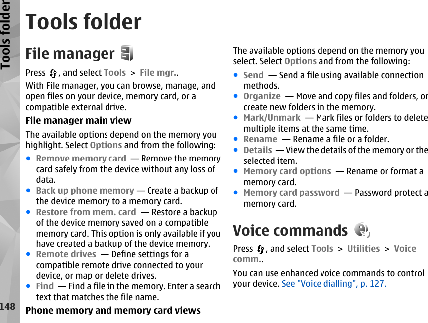 Tools folderFile managerPress  , and select Tools &gt; File mgr..With File manager, you can browse, manage, andopen files on your device, memory card, or acompatible external drive.File manager main viewThe available options depend on the memory youhighlight. Select Options and from the following:●Remove memory card  — Remove the memorycard safely from the device without any loss ofdata.●Back up phone memory — Create a backup ofthe device memory to a memory card.●Restore from mem. card  — Restore a backupof the device memory saved on a compatiblememory card. This option is only available if youhave created a backup of the device memory.●Remote drives  — Define settings for acompatible remote drive connected to yourdevice, or map or delete drives.●Find  — Find a file in the memory. Enter a searchtext that matches the file name.Phone memory and memory card viewsThe available options depend on the memory youselect. Select Options and from the following:●Send  — Send a file using available connectionmethods.●Organize  — Move and copy files and folders, orcreate new folders in the memory.●Mark/Unmark  — Mark files or folders to deletemultiple items at the same time.●Rename  — Rename a file or a folder.●Details  — View the details of the memory or theselected item.●Memory card options  — Rename or format amemory card.●Memory card password  — Password protect amemory card.Voice commandsPress  , and select Tools &gt; Utilities &gt; Voicecomm..You can use enhanced voice commands to controlyour device. See &quot;Voice dialling&quot;, p. 127.148Tools folder