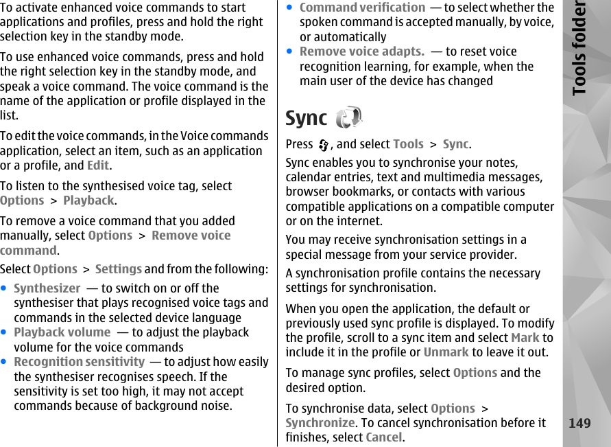 To activate enhanced voice commands to startapplications and profiles, press and hold the rightselection key in the standby mode.To use enhanced voice commands, press and holdthe right selection key in the standby mode, andspeak a voice command. The voice command is thename of the application or profile displayed in thelist.To edit the voice commands, in the Voice commandsapplication, select an item, such as an applicationor a profile, and Edit.To listen to the synthesised voice tag, selectOptions &gt; Playback.To remove a voice command that you addedmanually, select Options &gt; Remove voicecommand.Select Options &gt; Settings and from the following:●Synthesizer  — to switch on or off thesynthesiser that plays recognised voice tags andcommands in the selected device language●Playback volume  — to adjust the playbackvolume for the voice commands●Recognition sensitivity  — to adjust how easilythe synthesiser recognises speech. If thesensitivity is set too high, it may not acceptcommands because of background noise.●Command verification  — to select whether thespoken command is accepted manually, by voice,or automatically●Remove voice adapts.  — to reset voicerecognition learning, for example, when themain user of the device has changedSyncPress  , and select Tools &gt; Sync.Sync enables you to synchronise your notes,calendar entries, text and multimedia messages,browser bookmarks, or contacts with variouscompatible applications on a compatible computeror on the internet.You may receive synchronisation settings in aspecial message from your service provider.A synchronisation profile contains the necessarysettings for synchronisation.When you open the application, the default orpreviously used sync profile is displayed. To modifythe profile, scroll to a sync item and select Mark toinclude it in the profile or Unmark to leave it out.To manage sync profiles, select Options and thedesired option.To synchronise data, select Options &gt;Synchronize. To cancel synchronisation before itfinishes, select Cancel.149Tools folder