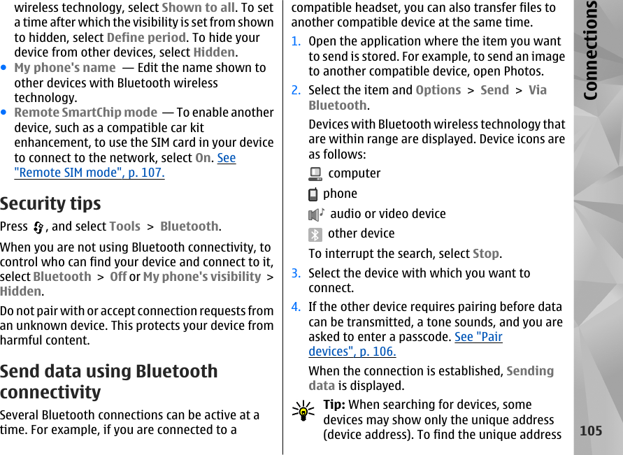 wireless technology, select Shown to all. To seta time after which the visibility is set from shownto hidden, select Define period. To hide yourdevice from other devices, select Hidden. ●My phone&apos;s name  — Edit the name shown toother devices with Bluetooth wirelesstechnology.●Remote SmartChip mode  — To enable anotherdevice, such as a compatible car kitenhancement, to use the SIM card in your deviceto connect to the network, select On. See&quot;Remote SIM mode&quot;, p. 107.Security tipsPress  , and select Tools &gt; Bluetooth.When you are not using Bluetooth connectivity, tocontrol who can find your device and connect to it,select Bluetooth &gt; Off or My phone&apos;s visibility &gt;Hidden.Do not pair with or accept connection requests froman unknown device. This protects your device fromharmful content.Send data using BluetoothconnectivitySeveral Bluetooth connections can be active at atime. For example, if you are connected to acompatible headset, you can also transfer files toanother compatible device at the same time.1. Open the application where the item you wantto send is stored. For example, to send an imageto another compatible device, open Photos.2. Select the item and Options &gt; Send &gt; ViaBluetooth.Devices with Bluetooth wireless technology thatare within range are displayed. Device icons areas follows:  computer  phone  audio or video device  other deviceTo interrupt the search, select Stop.3. Select the device with which you want toconnect.4. If the other device requires pairing before datacan be transmitted, a tone sounds, and you areasked to enter a passcode. See &quot;Pairdevices&quot;, p. 106.When the connection is established, Sendingdata is displayed.Tip: When searching for devices, somedevices may show only the unique address(device address). To find the unique address105Connections