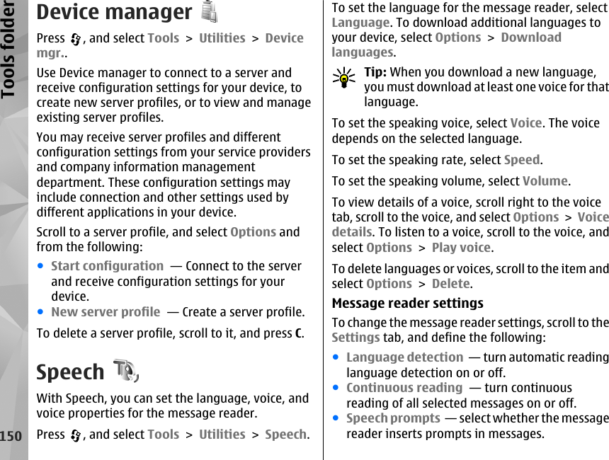 Device managerPress  , and select Tools &gt; Utilities &gt; Devicemgr..Use Device manager to connect to a server andreceive configuration settings for your device, tocreate new server profiles, or to view and manageexisting server profiles.You may receive server profiles and differentconfiguration settings from your service providersand company information managementdepartment. These configuration settings mayinclude connection and other settings used bydifferent applications in your device.Scroll to a server profile, and select Options andfrom the following:●Start configuration  — Connect to the serverand receive configuration settings for yourdevice.●New server profile  — Create a server profile.To delete a server profile, scroll to it, and press C.Speech  With Speech, you can set the language, voice, andvoice properties for the message reader.Press  , and select Tools &gt; Utilities &gt; Speech.To set the language for the message reader, selectLanguage. To download additional languages toyour device, select Options &gt; Downloadlanguages.Tip: When you download a new language,you must download at least one voice for thatlanguage.To set the speaking voice, select Voice. The voicedepends on the selected language.To set the speaking rate, select Speed.To set the speaking volume, select Volume.To view details of a voice, scroll right to the voicetab, scroll to the voice, and select Options &gt; Voicedetails. To listen to a voice, scroll to the voice, andselect Options &gt; Play voice.To delete languages or voices, scroll to the item andselect Options &gt; Delete.Message reader settingsTo change the message reader settings, scroll to theSettings tab, and define the following:●Language detection  — turn automatic readinglanguage detection on or off.●Continuous reading  — turn continuousreading of all selected messages on or off.●Speech prompts  — select whether the messagereader inserts prompts in messages.150Tools folder