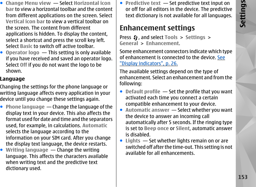 ●Change Menu view  — Select Horizontal iconbar to view a horizontal toolbar and the contentfrom different applications on the screen. SelectVertical icon bar to view a vertical toolbar onthe screen. The content from differentapplications is hidden. To display the content,select a shortcut and press the scroll key left.Select Basic to switch off active toolbar.●Operator logo  — This setting is only availableif you have received and saved an operator logo.Select Off if you do not want the logo to beshown. LanguageChanging the settings for the phone language orwriting language affects every application in yourdevice until you change these settings again.●Phone language  — Change the language of thedisplay text in your device. This also affects theformat used for date and time and the separatorsused, for example, in calculations. Automaticselects the language according to theinformation on your SIM card. After you changethe display text language, the device restarts.●Writing language  — Change the writinglanguage. This affects the characters availablewhen writing text and the predictive textdictionary used.●Predictive text  — Set predictive text input onor off for all editors in the device. The predictivetext dictionary is not available for all languages.Enhancement settingsPress  , and select Tools &gt; Settings &gt;General &gt; Enhancement.Some enhancement connectors indicate which typeof enhancement is connected to the device. See&quot;Display indicators&quot;, p. 26.The available settings depend on the type ofenhancement. Select an enhancement and from thefollowing:●Default profile  — Set the profile that you wantactivated each time you connect a certaincompatible enhancement to your device.●Automatic answer  — Select whether you wantthe device to answer an incoming callautomatically after 5 seconds. If the ringing typeis set to Beep once or Silent, automatic answeris disabled.●Lights  — Set whether lights remain on or areswitched off after the time-out. This setting is notavailable for all enhancements.153Settings