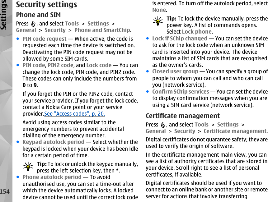 Security settingsPhone and SIMPress  , and select Tools &gt; Settings &gt;General &gt; Security &gt; Phone and SmartChip.●PIN code request — When active, the code isrequested each time the device is switched on.Deactivating the PIN code request may not beallowed by some SIM cards.●PIN code, PIN2 code, and Lock code — You canchange the lock code, PIN code, and PIN2 code.These codes can only include the numbers from0 to 9.If you forget the PIN or the PIN2 code, contactyour service provider. If you forget the lock code,contact a Nokia Care point or your serviceprovider.See &quot;Access codes&quot;, p. 20.Avoid using access codes similar to theemergency numbers to prevent accidentaldialling of the emergency number.●Keypad autolock period — Select whether thekeypad is locked when your device has been idlefor a certain period of time.Tip: To lock or unlock the keypad manually,press the left selection key, then *.●Phone autolock period — To avoidunauthorised use, you can set a time-out afterwhich the device automatically locks. A lockeddevice cannot be used until the correct lock codeis entered. To turn off the autolock period, selectNone.Tip: To lock the device manually, press thepower key. A list of commands opens.Select Lock phone.●Lock if SChip changed — You can set the deviceto ask for the lock code when an unknown SIMcard is inserted into your device. The devicemaintains a list of SIM cards that are recognisedas the owner’s cards.●Closed user group — You can specify a group ofpeople to whom you can call and who can callyou (network service).●Confirm SChip services — You can set the deviceto display confirmation messages when you areusing a SIM card service (network service).Certificate managementPress  , and select Tools &gt; Settings &gt;General &gt; Security &gt; Certificate management.Digital certificates do not guarantee safety; they areused to verify the origin of software.In the certificate management main view, you cansee a list of authority certificates that are stored inyour device. Scroll right to see a list of personalcertificates, if available.Digital certificates should be used if you want toconnect to an online bank or another site or remoteserver for actions that involve transferring154Settings