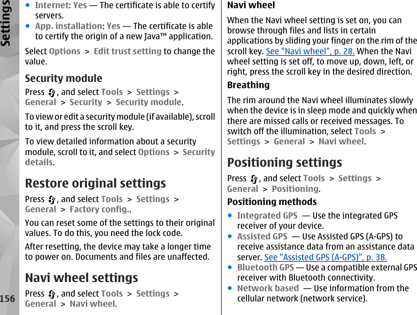 ●Internet: Yes — The certificate is able to certifyservers.●App. installation: Yes — The certificate is ableto certify the origin of a new Java™ application.Select Options &gt; Edit trust setting to change thevalue.Security modulePress  , and select Tools &gt; Settings &gt;General &gt; Security &gt; Security module.To  view or ed it a sec uri ty mo dule (i f avai lable ), scr ollto it, and press the scroll key.To view detailed information about a securitymodule, scroll to it, and select Options &gt; Securitydetails.Restore original settingsPress  , and select Tools &gt; Settings &gt;General &gt; Factory config..You can reset some of the settings to their originalvalues. To do this, you need the lock code.After resetting, the device may take a longer timeto power on. Documents and files are unaffected.Navi wheel settingsPress  , and select Tools &gt; Settings &gt;General &gt; Navi wheel.Navi wheelWhen the Navi wheel setting is set on, you canbrowse through files and lists in certainapplications by sliding your finger on the rim of thescroll key. See &quot;Navi wheel&quot;, p. 28. When the Naviwheel setting is set off, to move up, down, left, orright, press the scroll key in the desired direction.BreathingThe rim around the Navi wheel illuminates slowlywhen the device is in sleep mode and quickly whenthere are missed calls or received messages. Toswitch off the illumination, select Tools &gt;Settings &gt; General &gt; Navi wheel.Positioning settingsPress  , and select Tools &gt; Settings &gt;General &gt; Positioning.Positioning methods●Integrated GPS  — Use the integrated GPSreceiver of your device.●Assisted GPS  — Use Assisted GPS (A-GPS) toreceive assistance data from an assistance dataserver. See &quot;Assisted GPS (A-GPS)&quot;, p. 38.●Bluetooth GPS — Use a compatible external GPSreceiver with Bluetooth connectivity.●Network based  — Use information from thecellular network (network service).156Settings