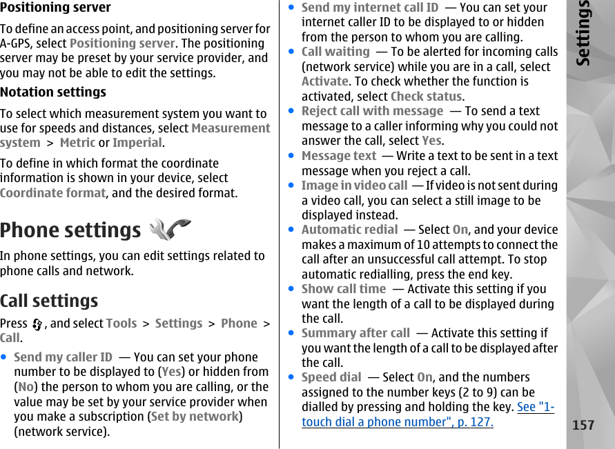 Positioning serverTo define an access point, and positioning server forA-GPS, select Positioning server. The positioningserver may be preset by your service provider, andyou may not be able to edit the settings.Notation settingsTo select which measurement system you want touse for speeds and distances, select Measurementsystem &gt; Metric or Imperial.To define in which format the coordinateinformation is shown in your device, selectCoordinate format, and the desired format.Phone settingsIn phone settings, you can edit settings related tophone calls and network.Call settingsPress  , and select Tools &gt; Settings &gt; Phone &gt;Call.●Send my caller ID  — You can set your phonenumber to be displayed to (Yes) or hidden from(No) the person to whom you are calling, or thevalue may be set by your service provider whenyou make a subscription (Set by network)(network service).●Send my internet call ID  — You can set yourinternet caller ID to be displayed to or hiddenfrom the person to whom you are calling.●Call waiting  — To be alerted for incoming calls(network service) while you are in a call, selectActivate. To check whether the function isactivated, select Check status.●Reject call with message  — To send a textmessage to a caller informing why you could notanswer the call, select Yes.●Message text  — Write a text to be sent in a textmessage when you reject a call.●Image in video call  — If video is not sent duringa video call, you can select a still image to bedisplayed instead.●Automatic redial  — Select On, and your devicemakes a maximum of 10 attempts to connect thecall after an unsuccessful call attempt. To stopautomatic redialling, press the end key. ●Show call time  — Activate this setting if youwant the length of a call to be displayed duringthe call.●Summary after call  — Activate this setting ifyou want the length of a call to be displayed afterthe call.●Speed dial  — Select On, and the numbersassigned to the number keys (2 to 9) can bedialled by pressing and holding the key. See &quot;1-touch dial a phone number&quot;, p. 127.157Settings