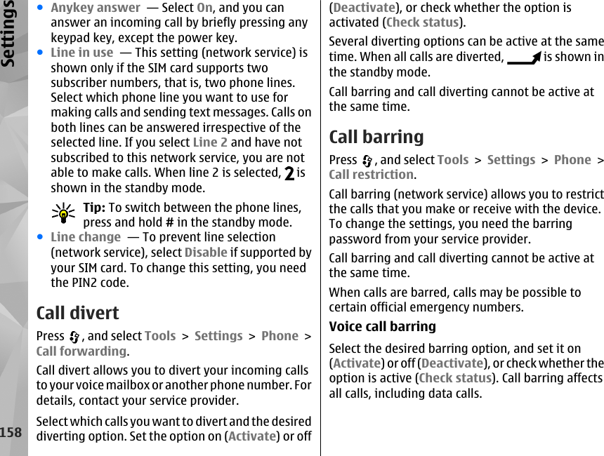 ●Anykey answer  — Select On, and you cananswer an incoming call by briefly pressing anykeypad key, except the power key.●Line in use  — This setting (network service) isshown only if the SIM card supports twosubscriber numbers, that is, two phone lines.Select which phone line you want to use formaking calls and sending text messages. Calls onboth lines can be answered irrespective of theselected line. If you select Line 2 and have notsubscribed to this network service, you are notable to make calls. When line 2 is selected,   isshown in the standby mode.Tip: To switch between the phone lines,press and hold # in the standby mode.●Line change  — To prevent line selection(network service), select Disable if supported byyour SIM card. To change this setting, you needthe PIN2 code.Call divertPress  , and select Tools &gt; Settings &gt; Phone &gt;Call forwarding.Call divert allows you to divert your incoming callsto your voice mailbox or another phone number. Fordetails, contact your service provider.Select which calls you want to divert and the desireddiverting option. Set the option on (Activate) or off(Deactivate), or check whether the option isactivated (Check status).Several diverting options can be active at the sametime. When all calls are diverted,   is shown inthe standby mode.Call barring and call diverting cannot be active atthe same time.Call barringPress  , and select Tools &gt; Settings &gt; Phone &gt;Call restriction.Call barring (network service) allows you to restrictthe calls that you make or receive with the device.To change the settings, you need the barringpassword from your service provider.Call barring and call diverting cannot be active atthe same time.When calls are barred, calls may be possible tocertain official emergency numbers.Voice call barringSelect the desired barring option, and set it on(Activate) or off (Deactivate), or check whether theoption is active (Check status). Call barring affectsall calls, including data calls.158Settings