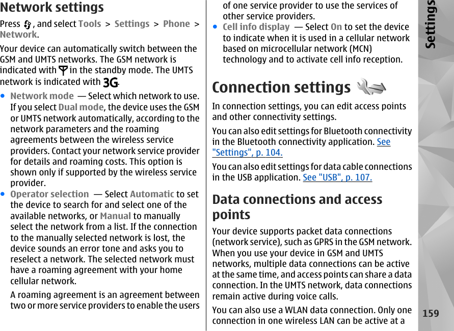 Network settingsPress  , and select Tools &gt; Settings &gt; Phone &gt;Network.Your device can automatically switch between theGSM and UMTS networks. The GSM network isindicated with   in the standby mode. The UMTSnetwork is indicated with  .●Network mode  — Select which network to use.If you select Dual mode, the device uses the GSMor UMTS network automatically, according to thenetwork parameters and the roamingagreements between the wireless serviceproviders. Contact your network service providerfor details and roaming costs. This option isshown only if supported by the wireless serviceprovider.●Operator selection  — Select Automatic to setthe device to search for and select one of theavailable networks, or Manual to manuallyselect the network from a list. If the connectionto the manually selected network is lost, thedevice sounds an error tone and asks you toreselect a network. The selected network musthave a roaming agreement with your homecellular network.A roaming agreement is an agreement betweentwo or more service providers to enable the usersof one service provider to use the services ofother service providers.●Cell info display  — Select On to set the deviceto indicate when it is used in a cellular networkbased on microcellular network (MCN)technology and to activate cell info reception.Connection settingsIn connection settings, you can edit access pointsand other connectivity settings.You can also edit settings for Bluetooth connectivityin the Bluetooth connectivity application. See&quot;Settings&quot;, p. 104.You can also edit settings for data cable connectionsin the USB application. See &quot;USB&quot;, p. 107.Data connections and accesspointsYour device supports packet data connections(network service), such as GPRS in the GSM network.When you use your device in GSM and UMTSnetworks, multiple data connections can be activeat the same time, and access points can share a dataconnection. In the UMTS network, data connectionsremain active during voice calls.You can also use a WLAN data connection. Only oneconnection in one wireless LAN can be active at a159Settings