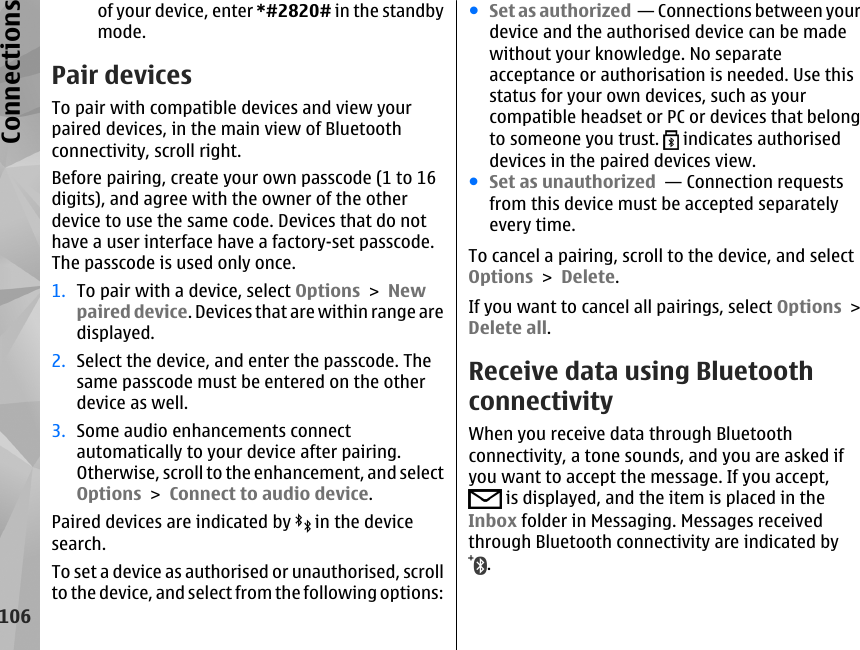 of your device, enter *#2820# in the standbymode. Pair devicesTo pair with compatible devices and view yourpaired devices, in the main view of Bluetoothconnectivity, scroll right.Before pairing, create your own passcode (1 to 16digits), and agree with the owner of the otherdevice to use the same code. Devices that do nothave a user interface have a factory-set passcode.The passcode is used only once.1. To pair with a device, select Options &gt; Newpaired device. Devices that are within range aredisplayed.2. Select the device, and enter the passcode. Thesame passcode must be entered on the otherdevice as well.3. Some audio enhancements connectautomatically to your device after pairing.Otherwise, scroll to the enhancement, and selectOptions &gt; Connect to audio device.Paired devices are indicated by   in the devicesearch.To set a device as authorised or unauthorised, scrollto the device, and select from the following options:●Set as authorized  — Connections between yourdevice and the authorised device can be madewithout your knowledge. No separateacceptance or authorisation is needed. Use thisstatus for your own devices, such as yourcompatible headset or PC or devices that belongto someone you trust.   indicates authoriseddevices in the paired devices view.●Set as unauthorized  — Connection requestsfrom this device must be accepted separatelyevery time.To cancel a pairing, scroll to the device, and selectOptions &gt; Delete.If you want to cancel all pairings, select Options &gt;Delete all.Receive data using BluetoothconnectivityWhen you receive data through Bluetoothconnectivity, a tone sounds, and you are asked ifyou want to accept the message. If you accept, is displayed, and the item is placed in theInbox folder in Messaging. Messages receivedthrough Bluetooth connectivity are indicated by.106Connections