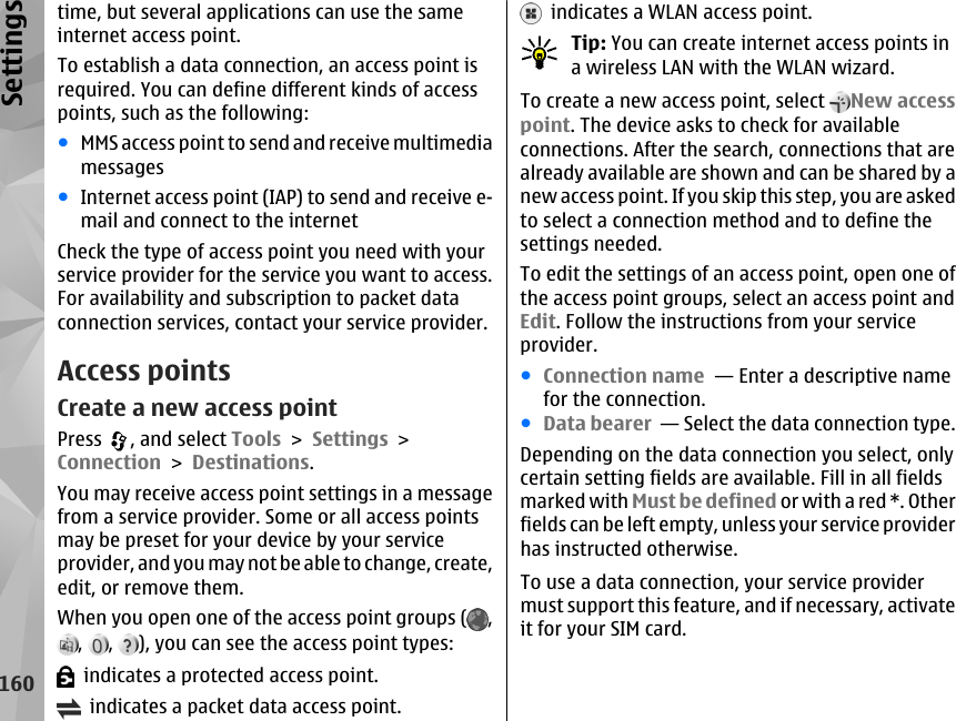 time, but several applications can use the sameinternet access point.To establish a data connection, an access point isrequired. You can define different kinds of accesspoints, such as the following:●MMS access point to send and receive multimediamessages●Internet access point (IAP) to send and receive e-mail and connect to the internetCheck the type of access point you need with yourservice provider for the service you want to access.For availability and subscription to packet dataconnection services, contact your service provider.Access pointsCreate a new access pointPress  , and select Tools &gt; Settings &gt;Connection &gt; Destinations.You may receive access point settings in a messagefrom a service provider. Some or all access pointsmay be preset for your device by your serviceprovider, and you may not be able to change, create,edit, or remove them.When you open one of the access point groups ( ,,  ,  ), you can see the access point types:  indicates a protected access point.  indicates a packet data access point.  indicates a WLAN access point.Tip: You can create internet access points ina wireless LAN with the WLAN wizard.To create a new access point, select  New accesspoint. The device asks to check for availableconnections. After the search, connections that arealready available are shown and can be shared by anew access point. If you skip this step, you are askedto select a connection method and to define thesettings needed.To edit the settings of an access point, open one ofthe access point groups, select an access point andEdit. Follow the instructions from your serviceprovider.●Connection name  — Enter a descriptive namefor the connection.●Data bearer  — Select the data connection type.Depending on the data connection you select, onlycertain setting fields are available. Fill in all fieldsmarked with Must be defined or with a red *. Otherfields can be left empty, unless your service providerhas instructed otherwise.To use a data connection, your service providermust support this feature, and if necessary, activateit for your SIM card.160Settings