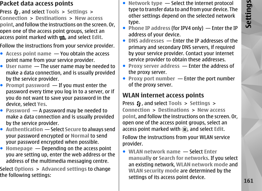 Packet data access pointsPress  , and select Tools &gt; Settings &gt;Connection &gt; Destinations &gt; New accesspoint, and follow the instructions on the screen. Or,open one of the access point groups, select anaccess point marked with  , and select Edit.Follow the instructions from your service provider.●Access point name  — You obtain the accesspoint name from your service provider.●User name  — The user name may be needed tomake a data connection, and is usually providedby the service provider.●Prompt password  — If you must enter thepassword every time you log in to a server, or ifyou do not want to save your password in thedevice, select Yes.●Password  — A password may be needed tomake a data connection and is usually providedby the service provider.●Authentication  — Select Secure to always sendyour password encrypted or Normal to sendyour password encrypted when possible.●Homepage  — Depending on the access pointyou are setting up, enter the web address or theaddress of the multimedia messaging centre.Select Options &gt; Advanced settings to changethe following settings:●Network type  — Select the internet protocoltype to transfer data to and from your device. Theother settings depend on the selected networktype.●Phone IP address (for IPV4 only)  — Enter the IPaddress of your device.●DNS addresses  — Enter the IP addresses of theprimary and secondary DNS servers, if requiredby your service provider. Contact your internetservice provider to obtain these addresses.●Proxy server address  — Enter the address ofthe proxy server. ●Proxy port number  — Enter the port numberof the proxy server.WLAN internet access pointsPress  , and select Tools &gt; Settings &gt;Connection &gt; Destinations &gt; New accesspoint, and follow the instructions on the screen. Or,open one of the access point groups, select anaccess point marked with  , and select Edit.Follow the instructions from your WLAN serviceprovider.●WLAN network name  — Select Entermanually or Search for networks. If you selectan existing network, WLAN network mode andWLAN security mode are determined by thesettings of its access point device.161Settings