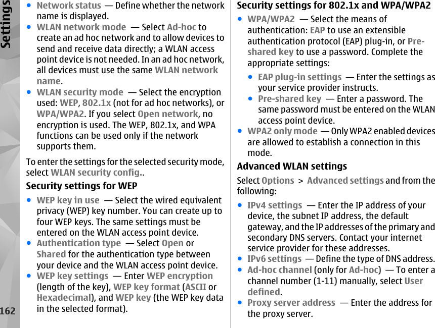 ●Network status  — Define whether the networkname is displayed.●WLAN network mode  — Select Ad-hoc tocreate an ad hoc network and to allow devices tosend and receive data directly; a WLAN accesspoint device is not needed. In an ad hoc network,all devices must use the same WLAN networkname.●WLAN security mode  — Select the encryptionused: WEP, 802.1x (not for ad hoc networks), orWPA/WPA2. If you select Open network, noencryption is used. The WEP, 802.1x, and WPAfunctions can be used only if the networksupports them.To enter the settings for the selected security mode,select WLAN security config..Security settings for WEP●WEP key in use  — Select the wired equivalentprivacy (WEP) key number. You can create up tofour WEP keys. The same settings must beentered on the WLAN access point device.●Authentication type  — Select Open orShared for the authentication type betweenyour device and the WLAN access point device.●WEP key settings  — Enter WEP encryption(length of the key), WEP key format (ASCII orHexadecimal), and WEP key (the WEP key datain the selected format).Security settings for 802.1x and WPA/WPA2●WPA/WPA2  — Select the means ofauthentication: EAP to use an extensibleauthentication protocol (EAP) plug-in, or Pre-shared key to use a password. Complete theappropriate settings:●EAP plug-in settings  — Enter the settings asyour service provider instructs.●Pre-shared key  — Enter a password. Thesame password must be entered on the WLANaccess point device.●WPA2 only mode  — Only WPA2 enabled devicesare allowed to establish a connection in thismode.Advanced WLAN settingsSelect Options &gt; Advanced settings and from thefollowing:●IPv4 settings  — Enter the IP address of yourdevice, the subnet IP address, the defaultgateway, and the IP addresses of the primary andsecondary DNS servers. Contact your internetservice provider for these addresses.●IPv6 settings  — Define the type of DNS address.●Ad-hoc channel (only for Ad-hoc)  — To enter achannel number (1-11) manually, select Userdefined.●Proxy server address  — Enter the address forthe proxy server.162Settings