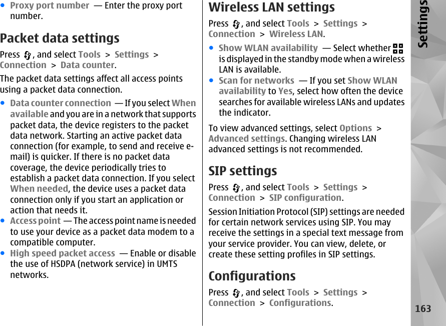 ●Proxy port number  — Enter the proxy portnumber.Packet data settingsPress  , and select Tools &gt; Settings &gt;Connection &gt; Data counter.The packet data settings affect all access pointsusing a packet data connection.●Data counter connection  — If you select Whenavailable and you are in a network that supportspacket data, the device registers to the packetdata network. Starting an active packet dataconnection (for example, to send and receive e-mail) is quicker. If there is no packet datacoverage, the device periodically tries toestablish a packet data connection. If you selectWhen needed, the device uses a packet dataconnection only if you start an application oraction that needs it.●Access point  — The access point name is neededto use your device as a packet data modem to acompatible computer.●High speed packet access  — Enable or disablethe use of HSDPA (network service) in UMTSnetworks.Wireless LAN settingsPress  , and select Tools &gt; Settings &gt;Connection &gt; Wireless LAN.●Show WLAN availability  — Select whether is displayed in the standby mode when a wirelessLAN is available.●Scan for networks  — If you set Show WLANavailability to Yes, select how often the devicesearches for available wireless LANs and updatesthe indicator.To view advanced settings, select Options &gt;Advanced settings. Changing wireless LANadvanced settings is not recommended.SIP settingsPress  , and select Tools &gt; Settings &gt;Connection &gt; SIP configuration.Session Initiation Protocol (SIP) settings are neededfor certain network services using SIP. You mayreceive the settings in a special text message fromyour service provider. You can view, delete, orcreate these setting profiles in SIP settings.ConfigurationsPress  , and select Tools &gt; Settings &gt;Connection &gt; Configurations.163Settings