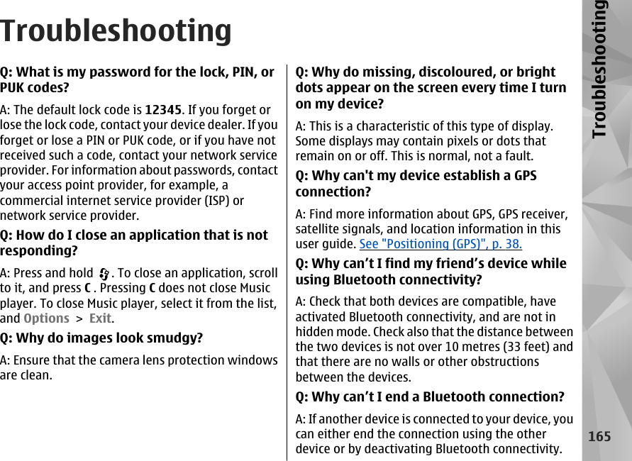 TroubleshootingQ: What is my password for the lock, PIN, orPUK codes?A: The default lock code is 12345. If you forget orlose the lock code, contact your device dealer. If youforget or lose a PIN or PUK code, or if you have notreceived such a code, contact your network serviceprovider. For information about passwords, contactyour access point provider, for example, acommercial internet service provider (ISP) ornetwork service provider.Q: How do I close an application that is notresponding?A: Press and hold  . To close an application, scrollto it, and press C . Pressing C does not close Musicplayer. To close Music player, select it from the list,and Options &gt; Exit.Q: Why do images look smudgy?A: Ensure that the camera lens protection windowsare clean.Q: Why do missing, discoloured, or brightdots appear on the screen every time I turnon my device?A: This is a characteristic of this type of display.Some displays may contain pixels or dots thatremain on or off. This is normal, not a fault.Q: Why can&apos;t my device establish a GPSconnection?A: Find more information about GPS, GPS receiver,satellite signals, and location information in thisuser guide. See &quot;Positioning (GPS)&quot;, p. 38.Q: Why can’t I find my friend’s device whileusing Bluetooth connectivity?A: Check that both devices are compatible, haveactivated Bluetooth connectivity, and are not inhidden mode. Check also that the distance betweenthe two devices is not over 10 metres (33 feet) andthat there are no walls or other obstructionsbetween the devices.Q: Why can’t I end a Bluetooth connection?A: If another device is connected to your device, youcan either end the connection using the otherdevice or by deactivating Bluetooth connectivity.165Troubleshooting